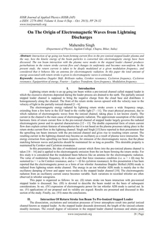 IOSR Journal of Applied Physics (IOSR-JAP)
e-ISSN: 2278-4861.Volume 4, Issue 4 (Sep. - Oct. 2013), PP 28-32
www.iosrjournals.org
www.iosrjournals.org 28 | Page
On The Origin of Electromagnetic Waves from Lightning
Discharges
Mahendra Singh
(Department of Physics, Jagdam College, Chapra, Bihar, India)
Abstract: Interaction of up going ion beam forming current flow in the pre-ionized stepped leader plasma and
the way, how the kinetic energy of the beam particles is converted into electromagnetic energy have been
discussed. The ion beam interaction with the plasma wave modes in the stepped leader channel produces
perturbations in the return stroke current flow and changes its uniformity and becomes non-uniform. In the
present study, the return current is taken to be deeply modulated at a given modulation frequency, and
considered that it behaves like an antenna for electromagnetic radiation. In this paper the total amount of
energy associated with return stroke is given to electromagnetic waves is estimated.
Keywords: Anomalous Doppler Shift, Brillouin radius, Cernkov resonance, Cyclotron frequency, Cyclotron
resonance, Equipartition of energy, Fourier – Laplace Transform, Gyro frequency, Modulation frequency.
I. Introduction
Lightning return stroke is an up going ion beam within a pre-ionized channel called stepped leader in
which the excessive electrons deposited during the leader process are drained to the earth. The partially ionized
stepped leader channel is supposed to bring the negative charge from the cloud base and distributes it
homogeneously along the channel. The front of the return stroke moves upward with the velocity near to the
velocity of light in the partially ionized channel [1 - 6].
The electromagnetic energy radiated by lightning return stroke covers a wide frequency range,
extending from a few hertz in the ELF band to the visible light [7 - 11]. The exact physical processes, due to
which radiation of electromagnetic waves from the ionized channel, taking place is not known clearly. The
current in the channel is the main cause of electromagnetic radiation. The approximate assumption of the simple
harmonic form of return current flow in the pre-ionized channel of stepped leader largely governs the radiated
electromagnetic power and its spectral characteristics [12 - 13]. The double exponential form of return current
flow does explain certain features of atmospherics but it is not based on the plasma processes taking place in the
return stroke current flow in the lightning channel. Singh and Singh [13] have reported in their presentation that
the upwelling ion beam interacts with the pre-ionized channel and gives rise to resulting return current. The
resulting current in the lightning channel may become an oscillatory as a result of plasma wave interaction. The
energy extraction from upwelling ion beam requires, for emission of the electromagnetic waves, that the phase
matching between waves and particles should be maintained for as long as possible. This desirable property is
maintained by Cernkov and Cyclotron resonances.
In this presentation, the idea of modulated current which flows into the pre-ionized plasma channel is
taken [14 – 16] and is applied to the electromagnetic emission from the ion beam forming the return stroke. For
this study it is considered that the modulated beam behaves like an antenna for the electromagnetic radiation.
The value of modulation frequency, Ω is chosen such that force resonance condition (i.e. ω = ± Ω) may be
sustained (ω = + ω for Cernkov resonance, and ω = - Ω for cyclotron resonance). In this presentation it has been
reported that the electromagnetic power as a form of ion whistler Anomalous Doppler Shifted (ADS) mode is
radiated from lightning return stroke channel. The energy in an ion whistler ADS mode is mainly due to the
oscillatory damping of lower and upper wave modes in the stepped leader channel [10]. The electromagnetic
radiation from an oscillatory current source becomes variable. Such variations in recorded whistler are often
observed in whistler sonograms.
This paper is organized as follows: In sec. (II) return stroke ion beam interaction with pre-ionized
stepped leader is discussed. Sec. (III) is devoted to describe the beam model on the basis of subsequent
considerations. In sec. (IV) expression of electromagnetic power for ion whistler ADS mode is carried out. In
sec. (V) applications of our proposal and its validity are argued. Results are presented and discussed in this
section of the study. Finally, sec. (VI) states the conclusions.
II. Interaction Of Return Stroke Ion Beam To Pre-Ionized Stepped Leader
The dissociation, excitations and ionization processes of lower atmosphere result into partial ionized
channel known as stepped leader. As the stepped leader descends downward, the length of the ionized column
steadily increases. The overall degree of ionization in the stepped leader channel increases and attains peak
 