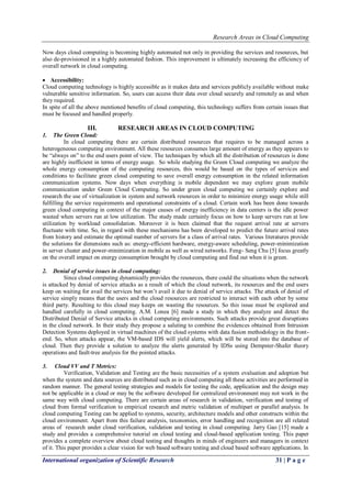 Research Areas in Cloud Computing
International organization of Scientific Research 31 | P a g e
Now days cloud computing is becoming highly automated not only in providing the services and resources, but
also de-provisioned in a highly automated fashion. This improvement is ultimately increasing the efficiency of
overall network in cloud computing.
 Accessibility:
Cloud computing technology is highly accessible as it makes data and services publicly available without make
vulnerable sensitive information. So, users can access their data over cloud securely and remotely as and when
they required.
In spite of all the above mentioned benefits of cloud computing, this technology suffers from certain issues that
must be focused and handled properly.
III. RESEARCH AREAS IN CLOUD COMPUTING
1. The Green Cloud:
In cloud computing there are certain distributed resources that requires to be managed across a
heterogeneous computing environment. All these resources consumes large amount of energy as they appears to
be “always on” to the end users point of view. The techniques by which all the distribution of resources is done
are highly inefficient in terms of energy usage. So while studying the Green Cloud computing we analyze the
whole energy consumption of the computing resources, this would be based on the types of services and
conditions to facilitate green cloud computing to save overall energy consumption in the related information
communication systems. Now days when everything is mobile dependent we may explore green mobile
communication under Green Cloud Computing. So under green cloud computing we certainly explore and
research the use of virtualization in system and network resources in order to minimize energy usage while still
fulfilling the service requirements and operational constraints of a cloud. Certain work has been done towards
green cloud computing in context of the major causes of energy inefficiency in data centers is the idle power
wasted when servers run at low utilization. The study made certainly focus on how to keep servers run at low
utilization by workload consolidation. Moreover it is been claimed that the request arrival rate at servers
fluctuate with time. So, in regard with these mechanisms has been developed to predict the future arrival rates
from history and estimate the optimal number of servers for a class of arrival rates. Various literatures provide
the solutions for dimensions such as: energy-efficient hardware, energy-aware scheduling, power-minimization
in server cluster and power-minimization in mobile as well as wired networks. Feng- Seng Chu [5] focus greatly
on the overall impact on energy consumption brought by cloud computing and find out when it is green.
2. Denial of service issues in cloud computing:
Since cloud computing dynamically provides the resources, there could the situations when the network
is attacked by denial of service attacks as a result of which the cloud network, its resources and the end users
keep on waiting for avail the services but won’t avail it due to denial of service attacks. The attack of denial of
service simply means that the users and the cloud resources are restricted to interact with each other by some
third party. Resulting to this cloud may keeps on wasting the resources. So this issue must be explored and
handled carefully in cloud computing. A.M. Lonea [6] made a study in which they analyze and detect the
Distributed Denial of Service attacks in cloud computing environments. Such attacks provide great disruptions
in the cloud network. In their study they propose a saluting to combine the evidences obtained from Intrusion
Detection Systems deployed in virtual machines of the cloud systems with data fusion methodology in the front-
end. So, when attacks appear, the VM-based IDS will yield alerts, which will be stored into the database of
cloud. Then they provide a solution to analyze the alerts generated by IDSs using Dempster-Shafer theory
operations and fault-tree analysis for the pointed attacks.
3. Cloud VV and T Metrics:
Verification, Validation and Testing are the basic necessities of a system evaluation and adoption but
when the system and data sources are distributed such as in cloud computing all these activities are performed in
random manner. The general testing strategies and models for testing the code, application and the design may
not be applicable in a cloud or may be the software developed for centralized environment may not work in the
same way with cloud computing. There are certain areas of research in validation, verification and testing of
cloud from formal verification to empirical research and metric validation of multipart or parallel analysis. In
cloud computing Testing can be applied to systems, security, architecture models and other constructs within the
cloud environment. Apart from this failure analysis, taxonomies, error handling and recognition are all related
areas of research under cloud verification, validation and testing in cloud computing. Jarry Gao [15] made a
study and provides a comprehensive tutorial on cloud testing and cloud-based application testing. This paper
provides a complete overview about cloud testing and thoughts in minds of engineers and managers in context
of it. This paper provides a clear vision for web based software testing and cloud based software applications. In
 