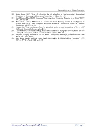 Research Areas in Cloud Computing
International organization of Scientific Research 34 | P a g e
[10] Salim Bitam. (2012) "Bees Life Algorithm for job scheduling in cloud computing." International
Conference on Computing and Information Technology. ICCIT, pp 186- 191
[11] Samil Islam and Farah Habib Chanchary "Data Maigration: Connecting Databases in the Cloud" ICCIT
2012, pp: 450-455
[12] Alaa Eldeen S Ahmed, Abdulwahab K Alsammak and Essam Algizawy. Article: A New Approach to
Manage and Utilize Cloud Computing Underused Resources. International Journal of Computer
Applications 76(11):29-36, 2013
[13] Huang, Chun-Ying, "GamingAnywhere: An open cloud gaming system." Proceedings of the 4th ACM
Multimedia Systems Conference. ACM, 2013.
[14] Gwendal Simon, Catherine Rosenbery, Sharon Choy and Bernard Wong "The Brewing Storm in Cloud
Gaming: A Measurement Study on Cloud to End-User Latency" IEEE, 2012.
[15] Jerry Gao, Xiaoying Bai and Wei-Tek Tsai “Cloud Testing- Issues, Challenges, Need and Practice” SEIJ
Vol. 1, No. 1, 2011 pp: 9-23
[16] Aarti Singh, Manisha Malhotra, “Agent Based Framework for Scalability in Cloud Computing”, ISSN
2229-3345 Vol. 3, No. 4, 2012, pp: 41-45
 