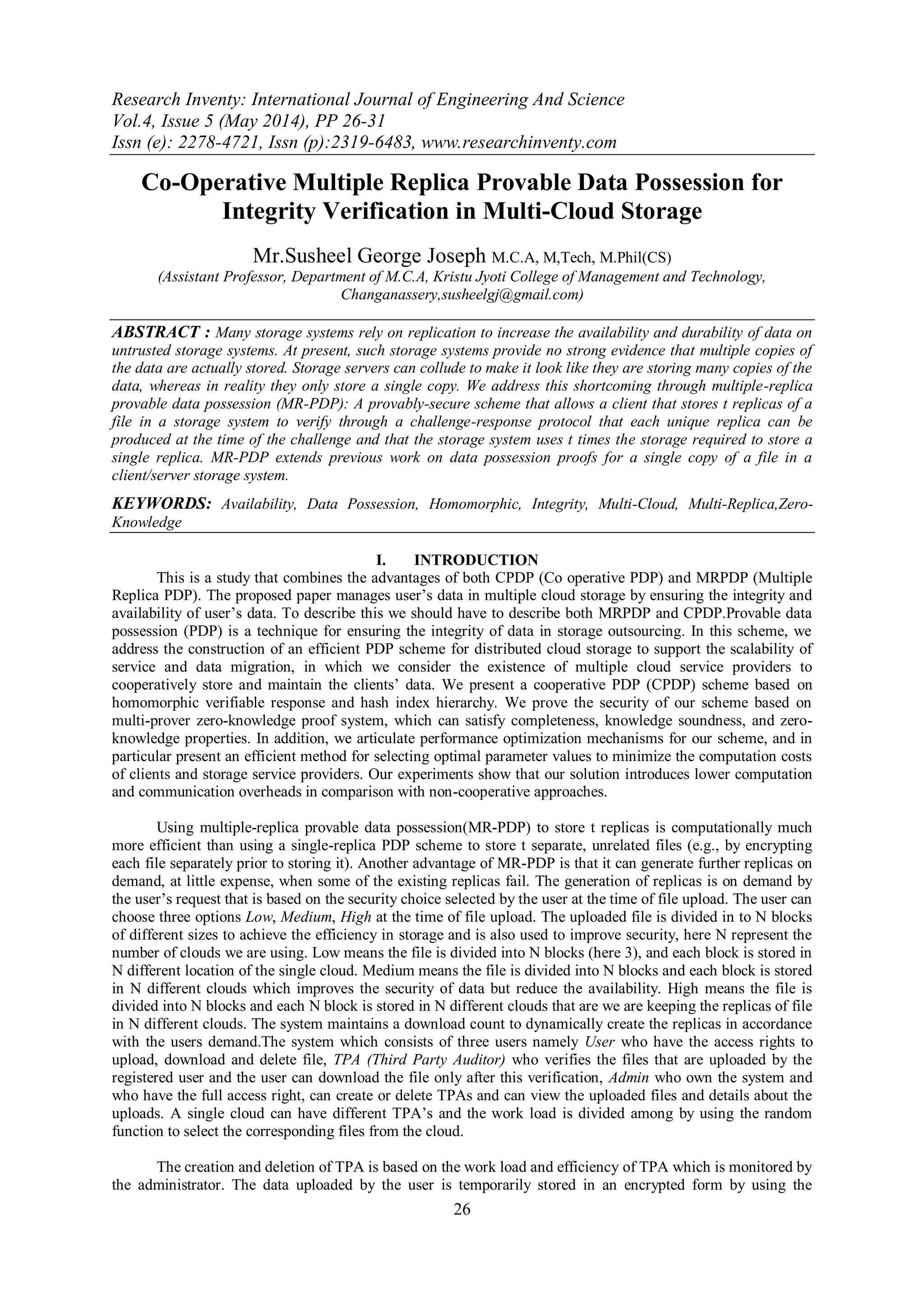 Research Inventy: International Journal of Engineering And Science
Vol.4, Issue 5 (May 2014), PP 26-31
Issn (e): 2278-4721, Issn (p):2319-6483, www.researchinventy.com
26
Co-Operative Multiple Replica Provable Data Possession for
Integrity Verification in Multi-Cloud Storage
Mr.Susheel George Joseph M.C.A, M,Tech, M.Phil(CS)
(Assistant Professor, Department of M.C.A, Kristu Jyoti College of Management and Technology,
Changanassery,susheelgj@gmail.com)
ABSTRACT : Many storage systems rely on replication to increase the availability and durability of data on
untrusted storage systems. At present, such storage systems provide no strong evidence that multiple copies of
the data are actually stored. Storage servers can collude to make it look like they are storing many copies of the
data, whereas in reality they only store a single copy. We address this shortcoming through multiple-replica
provable data possession (MR-PDP): A provably-secure scheme that allows a client that stores t replicas of a
file in a storage system to verify through a challenge-response protocol that each unique replica can be
produced at the time of the challenge and that the storage system uses t times the storage required to store a
single replica. MR-PDP extends previous work on data possession proofs for a single copy of a file in a
client/server storage system.
KEYWORDS: Availability, Data Possession, Homomorphic, Integrity, Multi-Cloud, Multi-Replica,Zero-
Knowledge
I. INTRODUCTION
This is a study that combines the advantages of both CPDP (Co operative PDP) and MRPDP (Multiple
Replica PDP). The proposed paper manages user‟s data in multiple cloud storage by ensuring the integrity and
availability of user‟s data. To describe this we should have to describe both MRPDP and CPDP.Provable data
possession (PDP) is a technique for ensuring the integrity of data in storage outsourcing. In this scheme, we
address the construction of an efficient PDP scheme for distributed cloud storage to support the scalability of
service and data migration, in which we consider the existence of multiple cloud service providers to
cooperatively store and maintain the clients‟ data. We present a cooperative PDP (CPDP) scheme based on
homomorphic verifiable response and hash index hierarchy. We prove the security of our scheme based on
multi-prover zero-knowledge proof system, which can satisfy completeness, knowledge soundness, and zero-
knowledge properties. In addition, we articulate performance optimization mechanisms for our scheme, and in
particular present an efficient method for selecting optimal parameter values to minimize the computation costs
of clients and storage service providers. Our experiments show that our solution introduces lower computation
and communication overheads in comparison with non-cooperative approaches.
Using multiple-replica provable data possession(MR-PDP) to store t replicas is computationally much
more efficient than using a single-replica PDP scheme to store t separate, unrelated files (e.g., by encrypting
each file separately prior to storing it). Another advantage of MR-PDP is that it can generate further replicas on
demand, at little expense, when some of the existing replicas fail. The generation of replicas is on demand by
the user‟s request that is based on the security choice selected by the user at the time of file upload. The user can
choose three options Low, Medium, High at the time of file upload. The uploaded file is divided in to N blocks
of different sizes to achieve the efficiency in storage and is also used to improve security, here N represent the
number of clouds we are using. Low means the file is divided into N blocks (here 3), and each block is stored in
N different location of the single cloud. Medium means the file is divided into N blocks and each block is stored
in N different clouds which improves the security of data but reduce the availability. High means the file is
divided into N blocks and each N block is stored in N different clouds that are we are keeping the replicas of file
in N different clouds. The system maintains a download count to dynamically create the replicas in accordance
with the users demand.The system which consists of three users namely User who have the access rights to
upload, download and delete file, TPA (Third Party Auditor) who verifies the files that are uploaded by the
registered user and the user can download the file only after this verification, Admin who own the system and
who have the full access right, can create or delete TPAs and can view the uploaded files and details about the
uploads. A single cloud can have different TPA‟s and the work load is divided among by using the random
function to select the corresponding files from the cloud.
The creation and deletion of TPA is based on the work load and efficiency of TPA which is monitored by
the administrator. The data uploaded by the user is temporarily stored in an encrypted form by using the
 