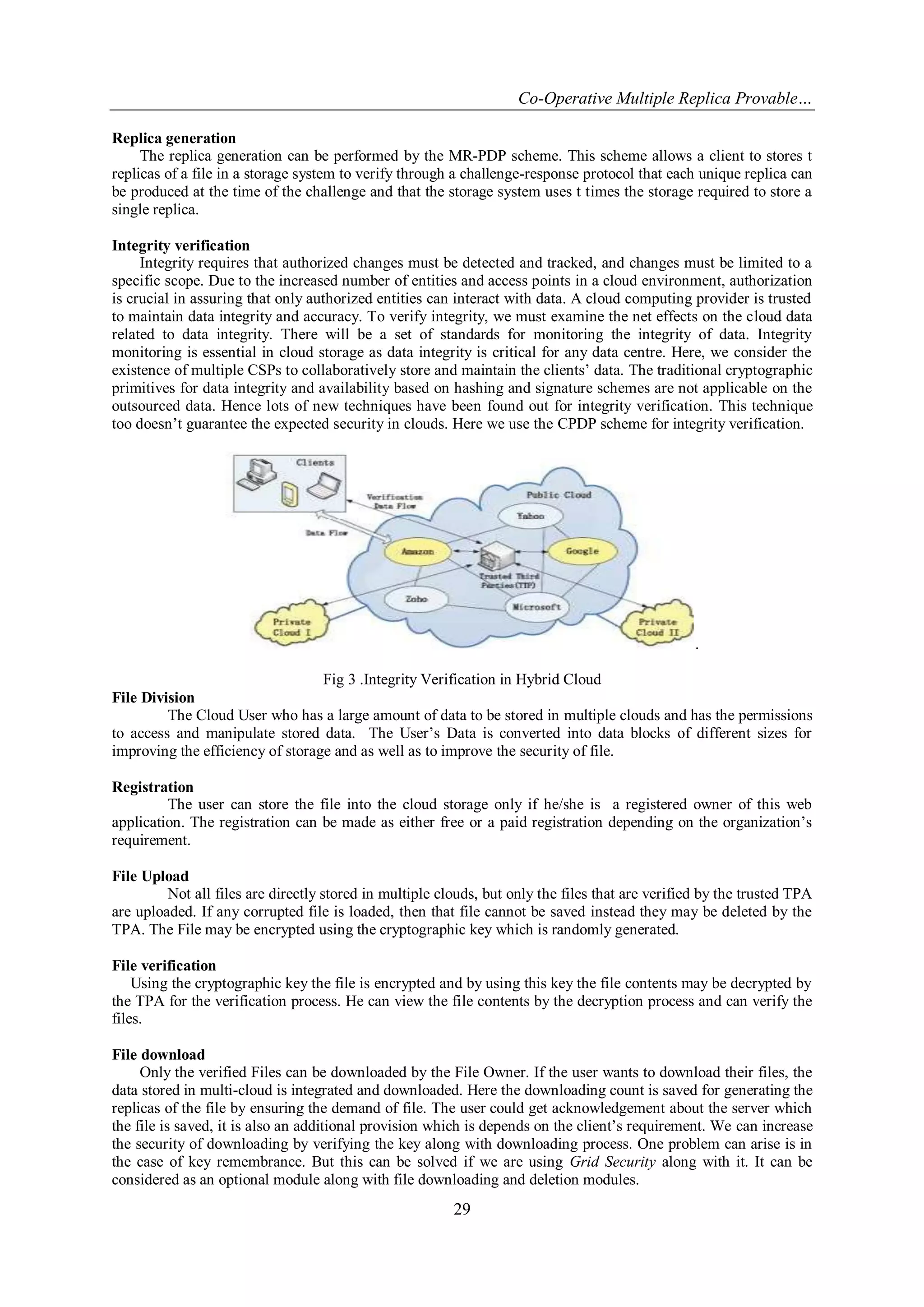 Co-Operative Multiple Replica Provable…
29
Replica generation
The replica generation can be performed by the MR-PDP scheme. This scheme allows a client to stores t
replicas of a file in a storage system to verify through a challenge-response protocol that each unique replica can
be produced at the time of the challenge and that the storage system uses t times the storage required to store a
single replica.
Integrity verification
Integrity requires that authorized changes must be detected and tracked, and changes must be limited to a
specific scope. Due to the increased number of entities and access points in a cloud environment, authorization
is crucial in assuring that only authorized entities can interact with data. A cloud computing provider is trusted
to maintain data integrity and accuracy. To verify integrity, we must examine the net effects on the cloud data
related to data integrity. There will be a set of standards for monitoring the integrity of data. Integrity
monitoring is essential in cloud storage as data integrity is critical for any data centre. Here, we consider the
existence of multiple CSPs to collaboratively store and maintain the clients‟ data. The traditional cryptographic
primitives for data integrity and availability based on hashing and signature schemes are not applicable on the
outsourced data. Hence lots of new techniques have been found out for integrity verification. This technique
too doesn‟t guarantee the expected security in clouds. Here we use the CPDP scheme for integrity verification.
.
Fig 3 .Integrity Verification in Hybrid Cloud
File Division
The Cloud User who has a large amount of data to be stored in multiple clouds and has the permissions
to access and manipulate stored data. The User‟s Data is converted into data blocks of different sizes for
improving the efficiency of storage and as well as to improve the security of file.
Registration
The user can store the file into the cloud storage only if he/she is a registered owner of this web
application. The registration can be made as either free or a paid registration depending on the organization‟s
requirement.
File Upload
Not all files are directly stored in multiple clouds, but only the files that are verified by the trusted TPA
are uploaded. If any corrupted file is loaded, then that file cannot be saved instead they may be deleted by the
TPA. The File may be encrypted using the cryptographic key which is randomly generated.
File verification
Using the cryptographic key the file is encrypted and by using this key the file contents may be decrypted by
the TPA for the verification process. He can view the file contents by the decryption process and can verify the
files.
File download
Only the verified Files can be downloaded by the File Owner. If the user wants to download their files, the
data stored in multi-cloud is integrated and downloaded. Here the downloading count is saved for generating the
replicas of the file by ensuring the demand of file. The user could get acknowledgement about the server which
the file is saved, it is also an additional provision which is depends on the client‟s requirement. We can increase
the security of downloading by verifying the key along with downloading process. One problem can arise is in
the case of key remembrance. But this can be solved if we are using Grid Security along with it. It can be
considered as an optional module along with file downloading and deletion modules.
 