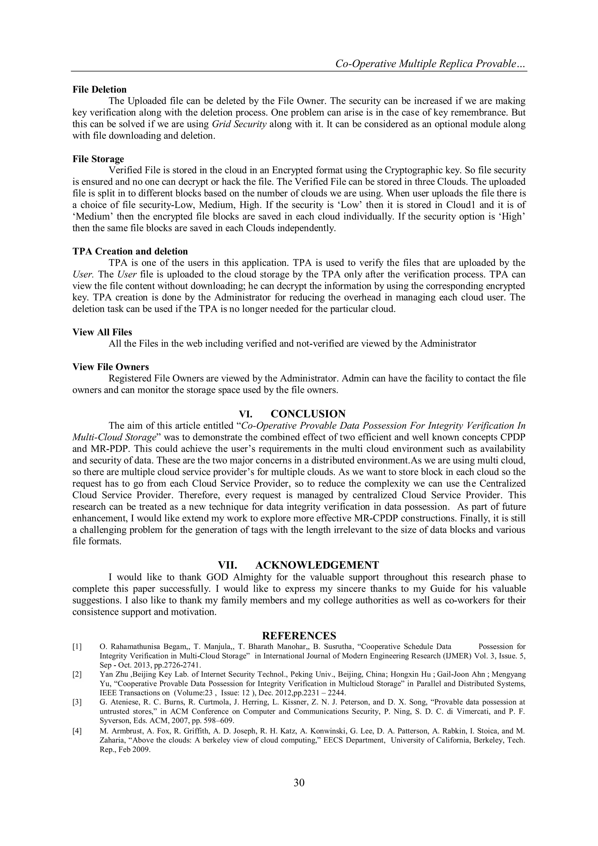 Co-Operative Multiple Replica Provable…
30
File Deletion
The Uploaded file can be deleted by the File Owner. The security can be increased if we are making
key verification along with the deletion process. One problem can arise is in the case of key remembrance. But
this can be solved if we are using Grid Security along with it. It can be considered as an optional module along
with file downloading and deletion.
File Storage
Verified File is stored in the cloud in an Encrypted format using the Cryptographic key. So file security
is ensured and no one can decrypt or hack the file. The Verified File can be stored in three Clouds. The uploaded
file is split in to different blocks based on the number of clouds we are using. When user uploads the file there is
a choice of file security-Low, Medium, High. If the security is „Low‟ then it is stored in Cloud1 and it is of
„Medium‟ then the encrypted file blocks are saved in each cloud individually. If the security option is „High‟
then the same file blocks are saved in each Clouds independently.
TPA Creation and deletion
TPA is one of the users in this application. TPA is used to verify the files that are uploaded by the
User. The User file is uploaded to the cloud storage by the TPA only after the verification process. TPA can
view the file content without downloading; he can decrypt the information by using the corresponding encrypted
key. TPA creation is done by the Administrator for reducing the overhead in managing each cloud user. The
deletion task can be used if the TPA is no longer needed for the particular cloud.
View All Files
All the Files in the web including verified and not-verified are viewed by the Administrator
View File Owners
Registered File Owners are viewed by the Administrator. Admin can have the facility to contact the file
owners and can monitor the storage space used by the file owners.
VI. CONCLUSION
The aim of this article entitled “Co-Operative Provable Data Possession For Integrity Verification In
Multi-Cloud Storage” was to demonstrate the combined effect of two efficient and well known concepts CPDP
and MR-PDP. This could achieve the user‟s requirements in the multi cloud environment such as availability
and security of data. These are the two major concerns in a distributed environment.As we are using multi cloud,
so there are multiple cloud service provider‟s for multiple clouds. As we want to store block in each cloud so the
request has to go from each Cloud Service Provider, so to reduce the complexity we can use the Centralized
Cloud Service Provider. Therefore, every request is managed by centralized Cloud Service Provider. This
research can be treated as a new technique for data integrity verification in data possession. As part of future
enhancement, I would like extend my work to explore more effective MR-CPDP constructions. Finally, it is still
a challenging problem for the generation of tags with the length irrelevant to the size of data blocks and various
file formats.
VII. ACKNOWLEDGEMENT
I would like to thank GOD Almighty for the valuable support throughout this research phase to
complete this paper successfully. I would like to express my sincere thanks to my Guide for his valuable
suggestions. I also like to thank my family members and my college authorities as well as co-workers for their
consistence support and motivation.
REFERENCES
[1] O. Rahamathunisa Begam,, T. Manjula,, T. Bharath Manohar,, B. Susrutha, “Cooperative Schedule Data Possession for
Integrity Verification in Multi-Cloud Storage” in International Journal of Modern Engineering Research (IJMER) Vol. 3, Issue. 5,
Sep - Oct. 2013, pp.2726-2741.
[2] Yan Zhu ,Beijing Key Lab. of Internet Security Technol., Peking Univ., Beijing, China; Hongxin Hu ; Gail-Joon Ahn ; Mengyang
Yu, “Cooperative Provable Data Possession for Integrity Verification in Multicloud Storage” in Parallel and Distributed Systems,
IEEE Transactions on (Volume:23 , Issue: 12 ), Dec. 2012,pp.2231 – 2244.
[3] G. Ateniese, R. C. Burns, R. Curtmola, J. Herring, L. Kissner, Z. N. J. Peterson, and D. X. Song, “Provable data possession at
untrusted stores,” in ACM Conference on Computer and Communications Security, P. Ning, S. D. C. di Vimercati, and P. F.
Syverson, Eds. ACM, 2007, pp. 598–609.
[4] M. Armbrust, A. Fox, R. Griffith, A. D. Joseph, R. H. Katz, A. Konwinski, G. Lee, D. A. Patterson, A. Rabkin, I. Stoica, and M.
Zaharia, “Above the clouds: A berkeley view of cloud computing,” EECS Department, University of California, Berkeley, Tech.
Rep., Feb 2009.
 