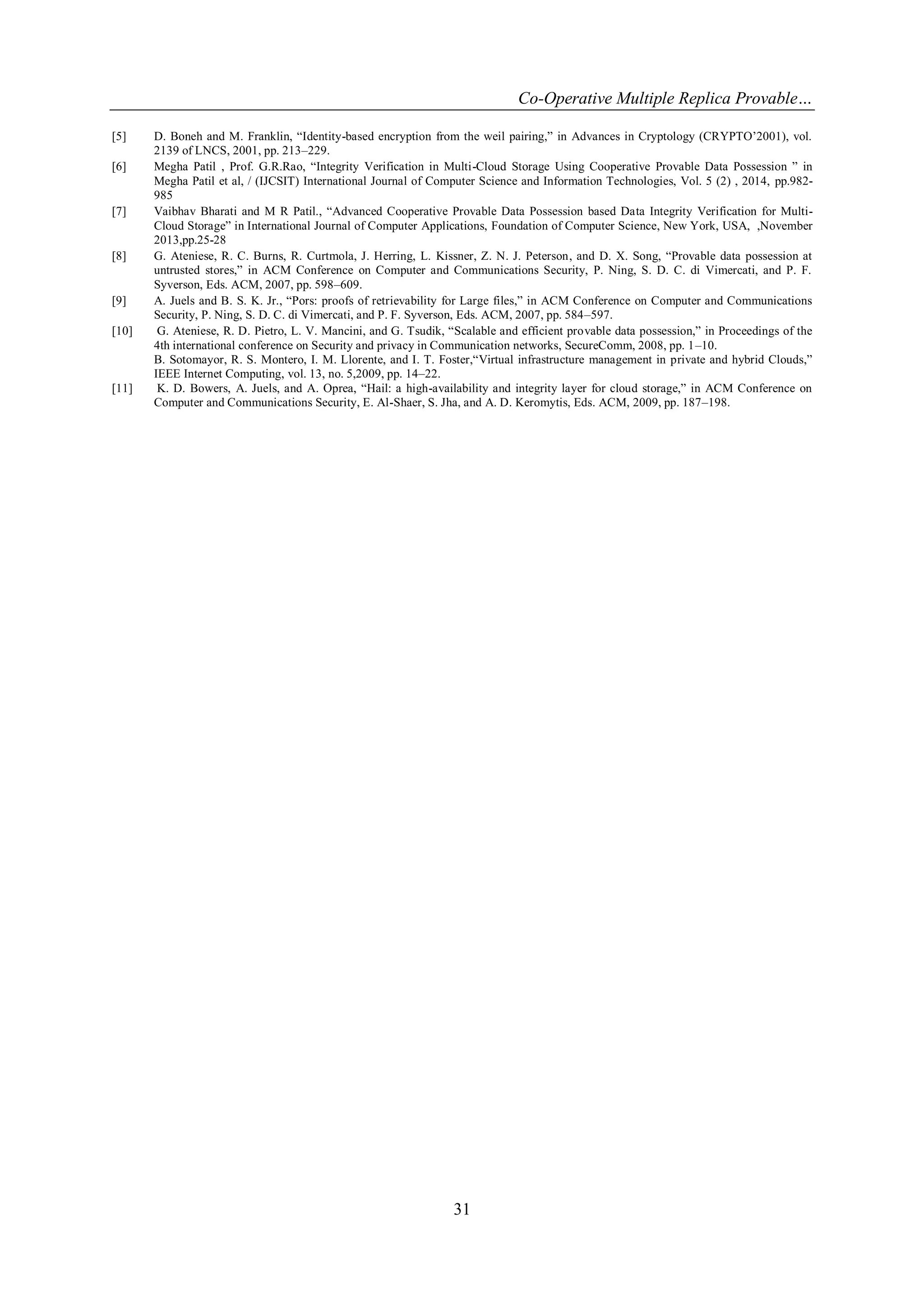 Co-Operative Multiple Replica Provable…
31
[5] D. Boneh and M. Franklin, “Identity-based encryption from the weil pairing,” in Advances in Cryptology (CRYPTO‟2001), vol.
2139 of LNCS, 2001, pp. 213–229.
[6] Megha Patil , Prof. G.R.Rao, “Integrity Verification in Multi-Cloud Storage Using Cooperative Provable Data Possession ” in
Megha Patil et al, / (IJCSIT) International Journal of Computer Science and Information Technologies, Vol. 5 (2) , 2014, pp.982-
985
[7] Vaibhav Bharati and M R Patil., “Advanced Cooperative Provable Data Possession based Data Integrity Verification for Multi-
Cloud Storage” in International Journal of Computer Applications, Foundation of Computer Science, New York, USA, ,November
2013,pp.25-28
[8] G. Ateniese, R. C. Burns, R. Curtmola, J. Herring, L. Kissner, Z. N. J. Peterson, and D. X. Song, “Provable data possession at
untrusted stores,” in ACM Conference on Computer and Communications Security, P. Ning, S. D. C. di Vimercati, and P. F.
Syverson, Eds. ACM, 2007, pp. 598–609.
[9] A. Juels and B. S. K. Jr., “Pors: proofs of retrievability for Large files,” in ACM Conference on Computer and Communications
Security, P. Ning, S. D. C. di Vimercati, and P. F. Syverson, Eds. ACM, 2007, pp. 584–597.
[10] G. Ateniese, R. D. Pietro, L. V. Mancini, and G. Tsudik, “Scalable and efficient provable data possession,” in Proceedings of the
4th international conference on Security and privacy in Communication networks, SecureComm, 2008, pp. 1–10.
B. Sotomayor, R. S. Montero, I. M. Llorente, and I. T. Foster,“Virtual infrastructure management in private and hybrid Clouds,”
IEEE Internet Computing, vol. 13, no. 5,2009, pp. 14–22.
[11] K. D. Bowers, A. Juels, and A. Oprea, “Hail: a high-availability and integrity layer for cloud storage,” in ACM Conference on
Computer and Communications Security, E. Al-Shaer, S. Jha, and A. D. Keromytis, Eds. ACM, 2009, pp. 187–198.
 