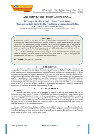 ISSN (e): 2250 – 3005 || Vol, 04 || Issue, 5 || May – 2014 ||
International Journal of Computational Engineering Research (IJCER)
www.ijceronline.com Open Access Journal Page 52
Area-Delay Efficient Binary Adders in QCA
1,
D.Thirupathi Reddy M.Tech, 2,
Soma Prneeth Reddy ,
3,
Katasani Sandeep Kumar Reddy, 4,
Suddamalla Nagadastagiri Reddy,
5,
S.K. khasid UG Students[ B.Tech],
Dept of ECE Mekapati RajaMohan Reddy Institute of Technology and Science . Nellore,
India,
I. INTRODUCTION
Quantum-dot cellular automata (QCA) are an attractive emerging technology suitable for the
development of ultra dense low-power high-performance digital circuits. Quantum-dot cellular automata (QCA)
which employs array of coupled quantum dots to implement Boolean logic function. The advantage of QCA lies
in the extremely high packing densities possible due to the small size of the dots, the simplified interconnection,
and the extremely low power delay product. A basic QCA cell consists of four quantum dots in a square array
coupled by tunnel barriers. Electrons are able to tunnel between the dots, but cannot leave the cell. If two excess
electrons are placed in the cell, Coulomb repulsion will force the electrons to dots on opposite corners. There are
thus two energetically equivalent ground state polarizations can be labeled logic “0”and “1”.The basic building
blocks of the QCA architecture are AND,OR and NOT. By using the Majority gate we can reduce the amount of
delay.i.e by calculating the propagation and generational carries.
II. REGULAR METHOD
A. Description
Multiple full adder circuits can be cascaded in parallel to add an N-bit number. For an N-
bit parallel adder, there must be N number of full adder circuits. A ripple carry adder is a logic circuit in which
the carry-out of each full adder is the carry in of the succeeding next most significant full adder. It is called a
ripple carry adder because each carry bit gets rippled into the next stage. In a ripple carry adder the sum and
carry out bits of any half adder stage is not valid until the carry in of that stage occurs. Propagation delays inside
the logic circuitry is the reason behind this. Propagation delay is time elapsed between the application of an
input and occurrence of the corresponding output.
Consider a NOT gate, When the input is “0″ the output will be “1″ and vice versa. The time taken for the
NOT gate’s output to become “0″ after the application of logic “1″ to the NOT gate’s input is the propagation
delay here. Similarly the carry propagation delay is the time elapsed between the application of the carry in
signal and the occurrence of the carry out (Cout) signal.
ABSTRACT:
As transistors decrease in size more and more of them can be accommodated in a single die, thus
increasing chip computational capabilities. However, transistors cannot get much smaller than their
current size. The quantum-dot cellular automata (QCA) approach represents one of the possible
solutions in overcoming this physical limit, even though the design of logic modules in QCA is not
always straightforward. In this brief, we propose a new adder that outperforms all state-of-the art
competitors and achieves the best area-delay tradeoff.
The above advantages are obtained by using an overall area similar to the cheaper designs
known in literature. The 64-bit version of the novel adder spans over 18.72 μm2 of active area and
shows a delay of only nine clock cycles, that is just 36 clock phases.
KEYWORDS -Verilog HDL, Xilinx 14.3.
 