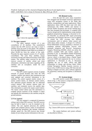 Pratik K. Gaikwad et al Int. Journal of Engineering Research and Applications www.ijera.com
ISSN : 2248-9622, Vol. 4, Issue 5( Version 4), May 2014, pp. 28-33
www.ijera.com 29 | P a g e
Fig. 1 shows the segments of GPS
2.1 The space segment
The space segment consists of a core
constellation of 24 satellites. This constellation
ensures that the GPS receiver can track at least 4
satellites from any point on the planet. The satellites
fly in the MEO (Medium Earth Orbit) at an altitude of
about 20,200 km from the surface of the earth.
Presently the space segment consists of a 27 satellite
constellation. The extra three satellites ensure
increased coverage and improved accuracy of the GPS
system. The satellite signal received by the GPS
receiver consists of satellite orbital and clock
information, information and status regarding all the
satellites and an ionospheric model for error
correction.
2.2 Control segment
The GPS control segment consists of global
network of ground facilities that track the GPS
satellites, monitor and analyze their transmission and
send updated and corrected information to the
satellites. The control segment mainly consist of a
master control station, an alternate control station,
four dedicated ground antennas and six dedicated
control stations. The monitor stations track the
satellites, and constantly receive the satellite data.
This information is send to the master control station.
The master control station uses this information to
compute precise locations of the satellites in space
and uploads this information to the satellites using the
ground antennas.
2.3 User segment
The user segment is composed of numerous
military and civilian GPS receivers. The GPS receiver
may be held in hand or a can be mounted on the
vehicle. The user segment processes the satellite
signals and computes precise values of navigational
and positioning parameters like latitude, longitude,
altitude, speed, etc. The GPS receiver may include
display for providing location information to the user.
III. Related works
Over the past few years, many researchers
have designed and developed numerous applications
using GPS navigation system in the fields like
defense, transportation and space applications. Many
applications where GPS has been used with other
technologies like GSM, CDMA and internet to
provide mobile navigation and on-line tracking have
also been designed and developed. A complete GPS
receiver design and its implementation using simulink
graphical programming language is discussed in [2].
[3] Describes an advanced GPS signal processing
architecture and illustrates that how it can be applied
to extend the GPS coverage into difficult
environments such as indoors, urban canyon and
under dense urban canopies. A design of a software
based GPS/Galileo receiver, including a structure of
combined software GPS/Galileo receiver with
multipath mitigation and Receiver Autonomous
Integrity Monitoring (RAIM), which can utilize the
publicly available GPS and Galileo signals is
presented in [4]. A GPS-SBAS (Global Positioning
System-Satellite Based Augmentation System)
receiver which is developed using a Digital Signal
Processor (DSP) and engineered for use in avionics
applications is discussed in [5]. A discussion
regarding the use of ASIC, FPGA and DSP
technologies to design and develop future GNSS
(Global Navigation Satellite System) receivers is
given in [6]. A GPS receiver using a RF front end and
Analog to Digital converter, and a software approach
for acquisition, tracking and navigation is introduced
in [7].
IV. System design
The GPS receiver system block diagram is
shown in fig. 1. The system is composed of hardware
module and software module.
Fig. 2 shows GPS receiver system block diagram
The system hardware and system software
are described as follows,
Antenna
GPS receiver
USB Interface
Personal computer or Laptop
 