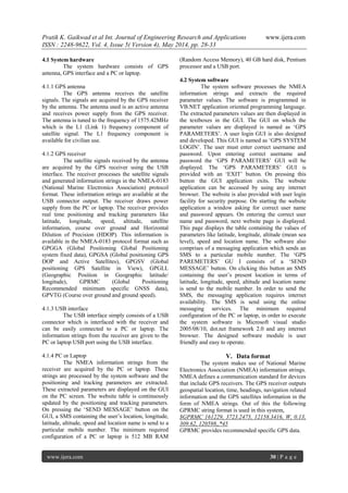 Pratik K. Gaikwad et al Int. Journal of Engineering Research and Applications www.ijera.com
ISSN : 2248-9622, Vol. 4, Issue 5( Version 4), May 2014, pp. 28-33
www.ijera.com 30 | P a g e
4.1 System hardware
The system hardware consists of GPS
antenna, GPS interface and a PC or laptop.
4.1.1 GPS antenna
The GPS antenna receives the satellite
signals. The signals are acquired by the GPS receiver
by the antenna. The antenna used is an active antenna
and receives power supply from the GPS receiver.
The antenna is tuned to the frequency of 1575.42MHz
which is the L1 (Link 1) frequency component of
satellite signal. The L1 frequency component is
available for civilian use.
4.1.2 GPS receiver
The satellite signals received by the antenna
are acquired by the GPS receiver using the USB
interface. The receiver processes the satellite signals
and generated information strings in the NMEA-0183
(National Marine Electronics Association) protocol
format. These information strings are available at the
USB connector output. The receiver draws power
supply from the PC or laptop. The receiver provides
real time positioning and tracking parameters like
latitude, longitude, speed, altitude, satellite
information, course over ground and Horizontal
Dilution of Precision (HDOP). This information is
available in the NMEA-0183 protocol format such as
GPGGA (Global Positioning Global Positioning
system fixed data), GPGSA (Global positioning GPS
DOP and Active Satellites), GPGSV (Global
positioning GPS Satellite in View), GPGLL
(Geographic Position in Geographic latitude/
longitude), GPRMC (Global Positioning
Recommended minimum specific GNSS data),
GPVTG (Course over ground and ground speed).
4.1.3 USB interface
The USB interface simply consists of a USB
connector which is interfaced with the receiver and
can be easily connected to a PC or laptop. The
information strings from the receiver are given to the
PC or laptop USB port using the USB interface.
4.1.4 PC or Laptop
The NMEA information strings from the
receiver are acquired by the PC or laptop. These
strings are processed by the system software and the
positioning and tracking parameters are extracted.
These extracted parameters are displayed on the GUI
on the PC screen. The website table is continuously
updated by the positioning and tracking parameters.
On pressing the ‘SEND MESSAGE’ button on the
GUI, a SMS containing the user’s location, longitude,
latitude, altitude, speed and location name is send to a
particular mobile number. The minimum required
configuration of a PC or laptop is 512 MB RAM
(Random Access Memory), 40 GB hard disk, Pentium
processor and a USB port.
4.2 System software
The system software processes the NMEA
information strings and extracts the required
parameter values. The software is programmed in
VB.NET application oriented programming language.
The extracted parameters values are then displayed in
the textboxes in the GUI. The GUI on which the
parameter values are displayed is named as ‘GPS
PARAMETERS’. A user login GUI is also designed
and developed. This GUI is named as ‘GPS SYSTEM
LOGIN’. The user must enter correct username and
password. Upon entering correct username and
password the ‘GPS PARAMETERS’ GUI will be
displayed. The ‘GPS PARAMETERS’ GUI is
provided with an ‘EXIT’ button. On pressing this
button the GUI application exits. The website
application can be accessed by using any internet
browser. The website is also provided with user login
facility for security purpose. On starting the website
application a window asking for correct user name
and password appears. On entering the correct user
name and password, next website page is displayed.
This page displays the table containing the values of
parameters like latitude, longitude, altitude (mean sea
level), speed and location name. The software also
comprises of a messaging application which sends an
SMS to a particular mobile number. The ‘GPS
PAREMETERS’ GU I consists of a ‘SEND
MESSAGE’ button. On clicking this button an SMS
containing the user’s present location in terms of
latitude, longitude, speed, altitude and location name
is send to the mobile number. In order to send the
SMS, the messaging application requires internet
availability. The SMS is send using the online
messaging services. The minimum required
configuration of the PC or laptop, in order to execute
the system software is Microsoft visual studio
2005/08/10, dot.net framework 2.0 and any internet
browser. The designed software module is user
friendly and easy to operate.
V. Data format
The system makes use of National Marine
Electronics Association (NMEA) information strings.
NMEA defines a communication standard for devices
that include GPS receivers. The GPS receiver outputs
geospatial location, time, headings, navigation related
information and the GPS satellites information in the
form of NMEA strings. Out of this the following
GPRMC string format is used in this system,
$GPRMC 161229, 3723.2475, 12158.3416, W, 0.13,
309.62, 120598,,*45
GPRMC provides recommended specific GPS data.
 