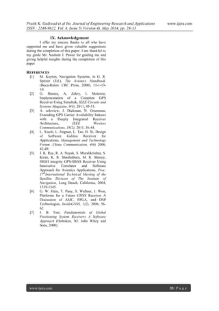 Pratik K. Gaikwad et al Int. Journal of Engineering Research and Applications www.ijera.com
ISSN : 2248-9622, Vol. 4, Issue 5( Version 4), May 2014, pp. 28-33
www.ijera.com 33 | P a g e
IX. Acknowledgement
I offer my sincere thanks to all who have
supported me and have given valuable suggestions
during the completion of this paper. I am thankful to
my guide Mr. Sushant J. Pawar for guiding me and
giving helpful insights during the completion of this
paper.
REFERENCES
[1] M. Kayton, Navigation Systems, in G. R.
Spitzer (Ed.), The Avionics Handbook,
(Boca-Raton: CRC Press, 2000), 13-1-13-
10.
[2] G. Hamza, A, Zekry, I. Motawie,
Implementation of a Complete GPS
Receiver Using Simulink, IEEE Circuits and
Systems Magazine, 9(4), 2011, 43-51.
[3] A. soloview, J. Dickman, N. Grumman,
Extending GPS Carrier Availability Indoors
with a Deeply Integrated Receiver
Architecture, IEEE Wireless
Communications, 18(2), 2011, 36-44.
[4] L. Xiaoli, L. Jingnan, L. Tao, H. Xi, Design
of Software Galileo Receiver for
Applications, Management and Technology
Forum ,China Communication, 4(6) 2006,
42-49.
[5] J. K. Ray, R. A. Nayak, S. Muralikrishna, S.
Kiran, K. R. Shashidhara, M. R. Shenoy,
HIGH integrity GPS-SBAS Receiver Using
Innovative Correlator and Software
Approach for Avionics Applications, Proc.
17th
International Technical Meeting of the
Satellite Division of The Institute of
Navigation, Long Beach, California, 2004,
1539-1545.
[6] G. W. Hein, T. Pany, S. Wallner, J. Won,
Platforms for a Future GNSS Receiver A
Discussion of ASIC, FPGA, and DSP
Technologies, InsideGNSS, 1(2), 2006, 56-
62.
[7] J. B. Tsui, Fundamentals of Global
Positioning System Receivers A Software
Approach (Hoboken, NJ: John Wiley and
Sons, 2000).
 
