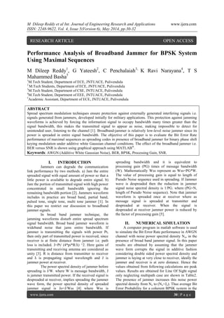 M Dileep Reddy et al Int. Journal of Engineering Research and Applications www.ijera.com
ISSN: 2248-9622, Vol. 4, Issue 5(Version 6), May 2014, pp.30-32
www.ijera.com 30 | P a g e
Performance Analysis of Broadband Jammer for BPSK System
Using Maximal Sequences
M Dileep Reddy1
, G Yateesh2
, C Penchalaiah3,
K Ravi Narayana4
, T S
Mahammed Basha5
1
M.Tech Student, Department of ECE, JNTUACE, Pulivendula
2
M.Tech Students, Department of ECE, JNTUACE, Pulivendula
3
M.Tech Student, Department of CSE, JNTUACE, Pulivendula
4
M.Tech Student, Department of EEE, JNTUACE, Pulivendula
5
Academic Assistant, Department of ECE, JNTUACE, Pulivendula
ABSTRACT
Spread spectrum modulation techniques ensure protection against externally generated interfering signals i.e.
signals generated from jammers, developed initially for military applications. This protection against jamming
waveforms is achieved by forcing the information signal to occupy bandwidth many times greater than the
signal bandwidth, this makes the transmitted signal to appear as noise, making impossible to detect for
unintended user, listening to the channel [1]. Broadband-jammer is relatively low-level noise jammer since its
power is spreaded in entire signal bandwidth. The objective of this paper is to evaluate the Bit Error Rate
performance of maximal sequences as spreading codes in presence of broadband jammer for binary phase shift
keying modulation under additive white Gaussian channel conditions. The effect of the broadband jammer i.e.
BER versus SNR is shown using graphical approach using MATLAB®
.
Keywords: AWGN (Additive White Gaussian Noise), BER, BPSK, Processing Gain, SNR.
I. INTRODUCTION
Jammers can degrade the communication
link performance by two methods. a) Jam the entire
spreaded signal with equal amount of power so that a
little power is available to degrade entire signal. b)
Jam the portion of transmitted signal with high power
concentrated in small bandwidth ignoring the
remaining bandwidth portion [2]. Jammers waveform
includes in practice are broad band, partial band,
pulsed tone, single tone, multi tone jammer [1]. In
this paper we restrict our discussion to broadband
jammer signals.
In broad band jammer technique, the
jamming waveforms disturb entire spread spectrum
signal bandwidth. Broad band jammer waveform is
wideband noise that jams entire bandwidth. If
jammer is transmitting the signals with power Pt,
then only part of transmitted power is received, since
receiver is at finite distance from jammer i.e. path
loss is included. J=Pt/ (4*pi*R/ƛ) ^2. Here gains of
transmitting and receiving antenna are considered as
unity [3]. R is distance from transmitter to receiver
and ƛ is propagating signal wavelength and J is
jammer power at receiver.
The power spectral density of jammer before
spreading is J/W. where W is message bandwidth, J
is jammer transmitted power. If the received signal is
despreaded at receiver, implies spreading the jammer
wave form, the power spectral density of spreaded
jammer signal is Jo=J/Wss [4] where Wss is
spreading bandwidth and it is equivalent to
processing gain (PG) times of message bandwidth
(W). Mathematically Wss represent as Wss=PG*W.
The value of processing gain is equal to length of
Pseudo Noise sequence used in spreading. If Jammer
wave is despreaded then the reduction in jammer
signal noise spectral density is 1/PG. where (PG=N,
length of Pseudo Noise sequence). Note that jammer
waveform is spreaded once at receiver where as
message signal is spreaded at transmitter and
despreaded at receiver. When the signal is
despreaded at receiver jammer power is reduced by
the factor of processing gain [5].
II. NUMERICAL SIMULATION
A computer program in matlab software is used
to simulate the Bit Error Rate performance in AWGN
channel with noise power spectral density No, in the
presence of broad band jammer signal. In this paper
results are obtained by assuming that the jammer
wave form corrupts the signal in additive fashion
considering double sided power spectral density and
jammer is laying at very close to receiver, ideally the
jammer and receiver is at zero distance. Hence the
values obtained from following calculations are peak
values. Results are obtained for Line Of Sight signal
only neglecting multipath case are shown in Table2.
The presence of jammer increases this noise power
spectral density from No to (No+Jo). Thus average Bit
Error Probability for a coherent BPSK system in the
RESEARCH ARTICLE OPEN ACCESS
 