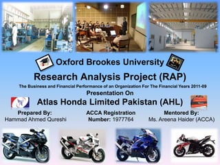 Oxford Brookes University
Research Analysis Project (RAP)
Presentation On
Atlas Honda Limited Pakistan (AHL)
Prepared By:
Hammad Ahmed Qureshi
ACCA Registration
Number: 1977764
Mentored By:
Ms. Areena Haider (ACCA)
The Business and Financial Performance of an Organization For The Financial Years 2011-09
 