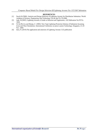 Computer Based Model For Design Selection Of Lightning Arrester For 132/33kV Substation
International organization of Scientific Research 36 | P a g e
REFERENCES
[1] Nay,K.H.(2008): Analysis and Design Selection of Lightning Arrester for Distribution Substation. World
Academy of Science, Engineering And Technology Vol.48, pp174-178,2008.
[2] Jude, H.(2005): Lightning Arrester,A Guide to Selection and Application.- GE Publication No.FETA-
100A
[3] Xi Jin,Wei Lu and Shouju, C. (2004): New Type Lightning Protection Scheme of Substation Incoming
Lines and Their Simulations. International Conference on power system Technology, Singapore, 21-24
Nov. 2004.
[4] larry, P.,(2010):The application and selection of Lightning Arrester. G.E publication
 
