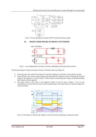 Design and control of renewable power system through wsn in mirogrid
www.theijes.com The IJES Page 28
Fig 3.1: Power topology associated with PV interfaced energy storage
IV. DESIGN PROCEDURE OF BOOST CONVERTER
Fig 4.1: two configurations of a boost converter, depending on the state of the switch S.
The basic principle of a Boost converter consists of 2 distinct states (see figure 8):
 In the On-state, the switch S (see figure 6) is closed, resulting in an increase in the inductor current;
 In the Off-state, the switch is open and the only path offered to inductor current is through the fly back
diode D, the capacitor C and the load R. These results in transferring the energy accumulated during
the On-state into the capacitor.
 The input current is the same as the inductor current as can be seen in figure 7. So it is not
discontinuous as in the buck converter and the requirements on the input filter are relaxed compared to
a buck converter.
Fig. 4.2: Waveforms of current and voltage in a boost converter operating in continuous mode.
 