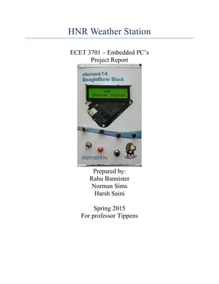 HNR Weather Station
ECET 3701 – Embedded PC’s
Project Report
Prepared by:
Rahu Bannister
Norman Sims
Harsh Saini
Spring 2015
For professor Tippens
 