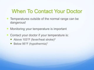 When To Contact Your Doctor
 Temperatures outside of the normal range can be
dangerous!
 Monitoring your temperature is important
 Contact your doctor if your temperature is:
 Above 103°F (fever/heat stroke)4
 Below 95°F (hypothermia)1
 
