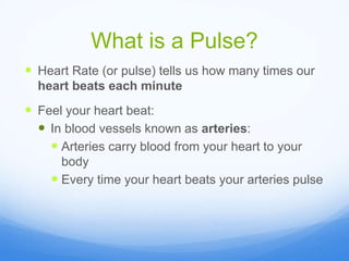 What is a Pulse?
 Heart Rate (or pulse) tells us how many times our
heart beats each minute
 Feel your heart beat:
 In blood vessels known as arteries:
 Arteries carry blood from your heart to your
body
 Every time your heart beats your arteries pulse
 