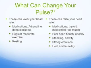 What Can Change Your
Pulse?7
 These can lower your heart
rate:
 Medications: Adrenaline
(beta blockers)
 Regular moderate
exercise
 Resting
 These can raise your heart
rate:
 Medications: thyroid
medication (too much)
 Poor heart health, obesity
 Standing, activity
 Strong emotions
 Heat and humidity
 