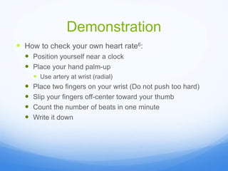 Demonstration
 How to check your own heart rate6:
 Position yourself near a clock
 Place your hand palm-up
 Use artery at wrist (radial)
 Place two fingers on your wrist (Do not push too hard)
 Slip your fingers off-center toward your thumb
 Count the number of beats in one minute
 Write it down
 