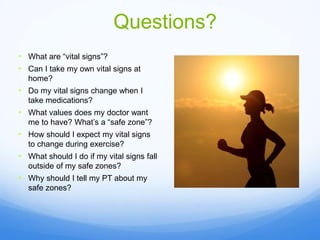 Questions?
• What are “vital signs”?
• Can I take my own vital signs at
home?
• Do my vital signs change when I
take medications?
• What values does my doctor want
me to have? What’s a “safe zone”?
• How should I expect my vital signs
to change during exercise?
• What should I do if my vital signs fall
outside of my safe zones?
• Why should I tell my PT about my
safe zones?
 