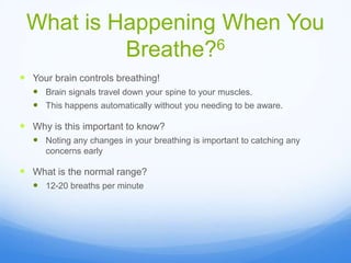 What is Happening When You
Breathe?6
 Your brain controls breathing!
 Brain signals travel down your spine to your muscles.
 This happens automatically without you needing to be aware.
 Why is this important to know?
 Noting any changes in your breathing is important to catching any
concerns early
 What is the normal range?
 12-20 breaths per minute
 