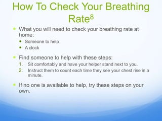 How To Check Your Breathing
Rate8
 What you will need to check your breathing rate at
home:
 Someone to help
 A clock
 Find someone to help with these steps:
1. Sit comfortably and have your helper stand next to you.
2. Instruct them to count each time they see your chest rise in a
minute.
 If no one is available to help, try these steps on your
own.
 