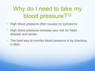Why do I need to take my
blood pressure?12
 High blood pressure often causes no symptoms
 High blood pressure increase your risk for heart
disease and stroke
 The best way to monitor blood pressure is by checking
it often.
 