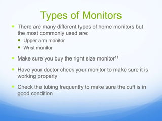 Types of Monitors
 There are many different types of home monitors but
the most commonly used are:
 Upper arm monitor
 Wrist monitor
 Make sure you buy the right size monitor11
 Have your doctor check your monitor to make sure it is
working properly
 Check the tubing frequently to make sure the cuff is in
good condition
 