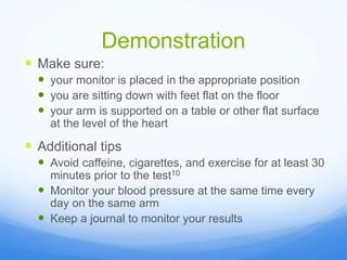 Demonstration
 Make sure:
 your monitor is placed in the appropriate position
 you are sitting down with feet flat on the floor
 your arm is supported on a table or other flat surface
at the level of the heart
 Additional tips
 Avoid caffeine, cigarettes, and exercise for at least 30
minutes prior to the test10
 Monitor your blood pressure at the same time every
day on the same arm
 Keep a journal to monitor your results
 