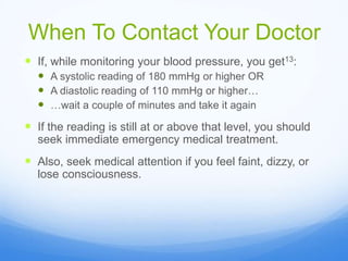 When To Contact Your Doctor
 If, while monitoring your blood pressure, you get13:
 A systolic reading of 180 mmHg or higher OR
 A diastolic reading of 110 mmHg or higher…
 …wait a couple of minutes and take it again
 If the reading is still at or above that level, you should
seek immediate emergency medical treatment.
 Also, seek medical attention if you feel faint, dizzy, or
lose consciousness.
 