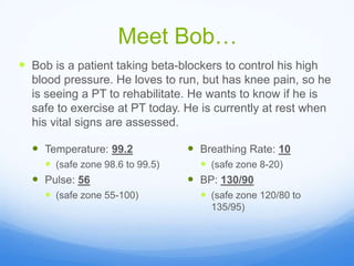 Meet Bob…
 Bob is a patient taking beta-blockers to control his high
blood pressure. He loves to run, but has knee pain, so he
is seeing a PT to rehabilitate. He wants to know if he is
safe to exercise at PT today. He is currently at rest when
his vital signs are assessed.
 Temperature: 99.2
 (safe zone 98.6 to 99.5)
 Pulse: 56
 (safe zone 55-100)
 Breathing Rate: 10
 (safe zone 8-20)
 BP: 130/90
 (safe zone 120/80 to
135/95)
 