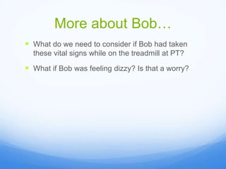 More about Bob…
 What do we need to consider if Bob had taken
these vital signs while on the treadmill at PT?
 What if Bob was feeling dizzy? Is that a worry?
 