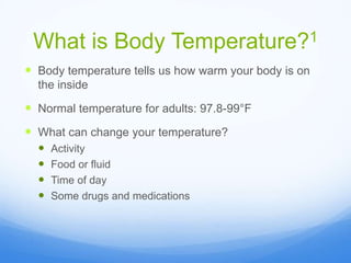 What is Body Temperature?1
 Body temperature tells us how warm your body is on
the inside
 Normal temperature for adults: 97.8-99°F
 What can change your temperature?
 Activity
 Food or fluid
 Time of day
 Some drugs and medications
 