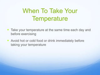 When To Take Your
Temperature
 Take your temperature at the same time each day and
before exercising
 Avoid hot or cold food or drink immediately before
taking your temperature
 