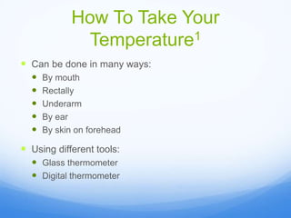 How To Take Your
Temperature1
 Can be done in many ways:
 By mouth
 Rectally
 Underarm
 By ear
 By skin on forehead
 Using different tools:
 Glass thermometer
 Digital thermometer
 