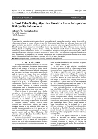 Safinaz S et al Int. Journal of Engineering Research and Applications www.ijera.com
ISSN : 2248-9622, Vol. 4, Issue 6( Version 1), June 2014, pp.25-33
www.ijera.com 25|P a g e
A Novel Video Scaling Algorithm Based On Linear Interpolation
WithQuality Enhancement
SafinazS1
,S. Ramachandran2
1
Sir MVIT, Bangalore
2
SJBIT, Bangalore
Abstract
A non-adaptive image interpolation algorithm is proposed to scale images for any given scaling factor with an
enhancement scheme to ensure a better picture. |In the proposed algorithm, two reference frames, one with
higher resolution and another with lower resolution are generated using an original videoframefor the User
defined scaling factor. Later, two Intermediate frames are generated from these reference frames using the
filtering based re-sampling Lanczos3 kernel. Finally, the desired scaled frame is obtained by linearly
interpolating the two intermediate frames.The scaled frame is then passed through an enhancement phase, where
a Sharpening Filter is employed, to obtain an enhanced scaled frame. The algorithm compares favorably with
other interpolating techniques such as Bilinear Interpolation and B-Spline interpolation in terms of the image
quality. The quality of the scaled frames expressed as PSNR is better than 45dB.
Keywords-Image scaling, Video scaling, Filtering, Sampling, Interpolation
I. INTRODUCTION
Scaling a video can be effective once an efficient
Image scaling algorithm is determined. Digital Image
scaling is the process of resizing a digital image,
involving a trade-off between efficiency, smoothness
and sharpness. An image interpolation algorithm is
used to convert an image from one resolution
(dimension) to another without losing the visual
content in the picture. Image interpolation algorithms
can be grouped into two categories, non-adaptive and
adaptive Ref. [1-4]. In non-adaptive algorithms,
computational logic are fixed irrespective of the input
image features, whereas in adaptive algorithms
computational logic is dependent upon the intrinsic
image features and contents of the input image.
When the image is interpolated from a higher
resolution to a lower resolution, it is called as image
down-scaling. On the other hand, when the image is
interpolated from a lower resolution to a higher
resolution, it is referred as up-scaling. Image
interpolation has a variety of applications in the areas
of computer graphics, editing, medical image
reconstruction, enlargingthe images for HDTV,
shrinking images to fit mini-size LCD panel in
portable instruments and so on. It is also a part of
many commercial image processing tools or freeware
graphic viewers such as Adobe Photoshop CS2
software, IrfanView [5], Fast Stone Photo Resizer,
Photo PosPro, XnConvert etc.
Numerous digital image scaling techniqueshave
been presented [6-10] of which the most popular
methods are: pixel replication based nearest neighbor
replacement algorithm, Pixel interpolation based Bi-
linear, Filter/Kernel based Cubic, Bi-cubic, B-Spline,
Box , Triangle, Lanczos etc.
In this paper, a non- adaptive interpolation
algorithm is proposed with an enhancement scheme
to ensure a better Image quality of the scaled image.
The proposed algorithm can scale images to any
given scaling ratio, be it up-scaling or downscaling. It
is compared with various interpolating techniques
such as the Bilinear, B-Spline and Lanczos. Various
test images of different sizes ranging from 150x250
pixelsto 600x912 pixels are scaled by a scaling factor
of 150%. Simulation results show the impact of this
algorithm in terms of image quality metrics.
In the proposed algorithm, two reference frames,
one with higher resolution and another with lower
resolutions are generated using the original input
video frame and scaling factor. These reference
frames are used to interpolate two intermediate
frames, using one of the filtering based re-sampling
techniques such as the Lanczos3 kernel. Finally, the
scaled frame is obtained by linearly interpolating the
two Intermediate frames. Here a simple method of
linear interpolation can be replaced by a more
efficient architecture of Extended Linear Interpolator
as described in Ref. [11].Thescaled picture is then
passed through an enhancement phase, where a
Sharpening Filter is employed to obtain the enhanced
scaled picture.
The rest of the paper is organized as follows.
Section II describes the various Interpolation
Techniques followed by the description of the
Proposed Algorithm in Section III. Section IV
presents the experimental results. The conclusion is
presented in Section V.
RESEARCH ARTICLE OPEN ACCESS
 