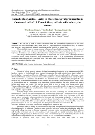 Research Inventy: International Journal of Engineering And Science
Vol.4, Issue 6 (June 2014), PP 18-24
Issn (e): 2278-4721, Issn (p):2319-6483, www.researchinventy.com
18
Ingredients of Amino – Acids in cheese Kaçkaval produced from
Combened milk (2: 1 Cows &Sheep milk) in milk industry in
Kosova
1,
Maxhuni, Shukri, 2,
Lushi, Isuf, 3,
Lamçe, Enkeleda,
1,
Prof.Assis.Dr.Sc. University „Ukshin Hoti”Prizren – Kosova
2,
Prof.Assis.Dr. University „Ukshin Hoti”Prizren – Kosova
3,
MSc. Secondary Proffesional School “Stjefen Gjeqovi”Prishtinë
ABSTRACT: The role of milk in nature is to ensure food and immunological protection of the young
mammals. Milk processing in Kaçkavall cheese takes very important place in productivity of dairy, in the same
time takes very important role in domestic economy as well as nutritive for human kind.
The task of this paper is to determine the influence of type of milk (cow and sheep, and a mixture of
these two types of milk (ratio between the milks 2:1) on the properties of cheese kashkaval, then determine how
to produce the milk used type of change affects the amino acids properties of cheese during ripening.
This study is done to research the ingredients of amino acids of Kaçkaval cheese, (these type of cheese
is classified to hard group of cheeses), daily fresh cheese (One day), 15 to 30 days maturing, produced from
combened cows and sheep milk, from fresh milk. There were made 45th of analyses with aminoanaleiser to
searching ingredients of amino acids.
KEY WORDS: Milk, Proteins, Amino-acids, Cheese, Kaçkavall.
Preface
The role of milk in nature is to ensure food and immunological protection of the young mammals. Milk
has been a source of food of people since prehistoric times now. The milk animals (cows, sheep), which we
know today have been cultivated from the wild animals, which have been living through the millennia at various
altitudes and latitudes and have been exposed to natural conditions, sometimes being inclement and severe. (11).
Milk is considered as a complete and ideal food and it contains most of the proximate principles of a well
balanced diet. Milk of various mammals is used for food but cow's milk is being used throughout out the world
for feeding infants and as a supplement to the diets of the children and adults. The other animal's milk used is
buffalo, goat, sheep, and camels. This nutrient packed drink is given to patient even during critical stage.
Various milk products such as curd, butter milk, ghee, cheese, pannier, khoya, rabri etc are used commonly in
our food preparations. This time tested nutritious drink is been criticized by few vocal people to the extent that
milk is equated to poison. (10).
Long ago people started propitiate animals, their milk used for feeding, and later for processing into
dairy products. Thus, the first data on the production of cheese came from Egypt 2500 years before the Jezu and
butter 500 years befor the Juze. Generally, it is believed, that milk is the "perfect food". The reason for this is in
general known biochemics milk composition, its biological and physiological availability of nutrition in its
ingredients man body. Milk produced by the mammary glands, the only food newborn offspring similar type in
the first few months of life. Man has adjusted milk production personally needs so that one of the basic food
products throughout its life. And not only milk, but about products that are made from milk. (9).
Nowadays more than 2000 cheese varieties have been produced worldwide. (8).
Fermented foods are among the oldest processed foods and have formed a traditional part of the diet in
almost all countries for millennia. Proteins are giant molecules built up of smaller unit called amino acids. The
amino acids belong to e group of chemical compounds which can enmity hydronium Ions in alkaline solutions
and absorbo hydronium ions in acid solutions. Such compounds are called amphotery electrolytes or
ampholytes. Milk processing in Kaçkavall cheese takes very important place in productivity of dairy, in the
same time takes very important role in domestic economy as well as nutritive for human kind.
Kashkaval is produced from cows, sheep and mixed with these two types of milk.
 