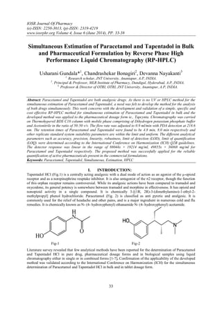IOSR Journal Of Pharmacy
(e)-ISSN: 2250-3013, (p)-ISSN: 2319-4219
www.iosrphr.org Volume 4, Issue 6 (June 2014), PP. 33-38
33
Simultaneous Estimation of Paracetamol and Tapentadol in Bulk
and Pharmaceutical Formulation by Reverse Phase High
Performance Liquid Chromatography (RP-HPLC)
Usharani Gundala*1
, Chandrashekar Bonagiri2
, Devanna Nayakanti3
1.
Research scholar, JNT University, Anantapur, A.P, INDIA.
2
. Principal & Professor, MLR Institute of Pharmacy, Dundigal, Hyderabad, A.P, INDIA.
3.
Professor & Director of OTRI, OTRI, JNT University, Anantapur, A.P, INDIA.
Abstract: Paracetamol and Tapentadol are both analgesic drugs. As there is no UV or HPLC method for the
simultaneous estimation of Paracetamol and Tapentadol, a need was felt to develop the method for the analysis
of both drugs simultaneously. This work concerns with the development and validation of a simple, specific and
cost effective RP-HPLC method for simultaneous estimation of Paracetamol and Tapentadol in bulk and the
developed method was applied to the pharmaceutical dosage form ie., Tapcynta. Chromatography was carried
on Thermohypersil BDS C18 column with mobile phase comprising of Dihydrogen potassium phosphate buffer
and Acetonitrile in the ratio of 50:50 v/v. The flow rate was adjusted to 0.9 ml/min with PDA detection at 218.6
nm. The retention times of Paracetamol and Tapentadol were found to be 4.8 min, 8.0 min respectively and
other replicate standard system suitability parameters are within the limit and uniform. The different analytical
parameters such as accuracy, precision, linearity, robustness, limit of detection (LOD), limit of quantification
(LOQ) were determined according to the International Conference on Harmonization (ICH) Q2B guidelines.
The detector response was linear in the range of 88044x + 19214 mg/ml, 49855x + 36868 mg/ml for
Paracetamol and Tapentadol respectively. The proposed method was successfully applied for the reliable
quantification of active pharmaceuticals present in the commercial formulations.
Keywords: Paracetamol, Tapentadol, Simultaneous, Estimation, HPLC
I. INTRODUCTION:
Tapentadol HCl (Fig.1) is a centrally acting analgesic with a dual mode of action as an agonist of the μ-opioid
receptor and as a norepinephrine reuptake inhibitor. It is also antagonist of the σ2 receptor, though the function
of this orphan receptor remains controversial. While its analgesic actions have been compared to tramadol and
oxycodone, its general potency is somewhere between tramadol and morphine in effectiveness. It has opioid and
nonopioid activity in a single compound. It is chemically 3-[(1R, 2R)-3-(dimethylamino)-1-ethyl-2-
methylpropyl] phenol hydrochloride. Paracetamol (Fig. 2) is classified as anti pyretic and analgesic. It is
commonly used for the relief of headache and other pains, and is a major ingredient in numerous cold and flu
remedies. It is chemically known as N- (4- hydroxyphenyl) ethanamide N- (4- hydroxyphenyl) acetamide.
Fig-1 Fig-2
Literature survey revealed that few analytical methods have been reported for the determination of Paracetamol
and Tapentadol HCl in pure drug, pharmaceutical dosage forms and in biological samples using liquid
chromatography either in single or in combined forms [1-7]. Confirmation of the applicability of the developed
method was validated according to the International Conference on Harmonization (ICH) for the simultaneous
determination of Paracetamol and Tapentadol HCl in bulk and in tablet dosage form.
 
