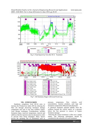 Emad Ibrahim Fandi et al Int. Journal of Engineering Research and Applications www.ijera.com
ISSN: 2248-9622, Vol. 4, Issue 6(Version 2), June 2014, pp.30-36
www.ijera.com 35|P a g e
Fig. 6: Final Injectivity Test after SCA Treatment
Fig.7 : Job Summary Stages with Local Event Log
VII. CONCLUSION
Sandstone completion Acid (SCA) aims to
increase the Productivity Index (PI) by reducing the
Skin (S) through dissolving formation damage
components and rock in the near wellbore region.
Acid Design techniques Considerations includes
formation types, reservoir temperature, interval and
additives that the injection rates be decreased in order
to prevent fines being dislodged. Many factors
govern the spending rate of stimulation such as
pressure, temperature, flow velocity acid
concentration, reaction products, acid type and
formation composition (Physical and chemical).
A chemical treatment injected radially from the
wellbore beyond the critical matrix at a pressure
below the frac pressure to remove or bypass
formation damage.
Selecting the correct treatment is often not a simple
matter. The following information should be
considered in the selection of a well treatment.
 