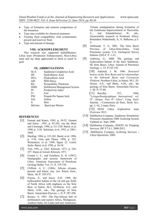 Emad Ibrahim Fandi et al Int. Journal of Engineering Research and Applications www.ijera.com
ISSN: 2248-9622, Vol. 4, Issue 6(Version 2), June 2014, pp.30-36
www.ijera.com 36|P a g e
 Type of formation and mineral composition of
the formation.
 Type time available for chemical treatment.
 Treating fluid compatibility with contaminants
present and reservoir fluid.
 Type and amount of damage.
VIII. ACKNOWLEDGMENT
This research was supported byHalliburton-
Libya team (Production Enhancement), Hess-Libya
team and my deep appreciated to them to reach to
goal.
IX. ABBREVIATIONS
REFERENCES
[1] Gumati and Kanes, 1985, p. 39-52. Gumati
and Nairn , 1991, p. 93-102. van der Meer
and Cloetingh, 1996, p. 211-230. Baird, et al.
1996, p. 3-56. Suleiman, et al. 1991, p. 2461-
2468.
[2] Harding, 1984, p. 333-362. Baird, et al. 1996,
p. 3-56. Gras and Thusu, 1998, p. 322.
Wennekers, et al. 1996, figure 22. Listric
faults: Baird, et al. 1996, p. 36-38.
[3] Vail, 1991, p. 2262. Klitzsch, 1971, p. 256-
257. Haruj al Aswad: Klitzsch, 1971.
[4] Conant L. C., and Goudarzi, G. H. (1967).
Stratigraphic and tectonic framework of
Libya. American Association of Petroleum
Geology Bullet. Vol. 51, P. 719-730.
[5] Clifford, A. C. (1986). African oil-past,
present, and future, Am. Ass. Petrol, Geol.,
Mem., 40, P. 339-372.
[6] Futyan, A., and Jawzi, A.H., 1996. the
hydrocarbon habitat of the oil and gas fields
of North Africa with emphasis on the Sirte
Bsin: in Salem, M.J., El-Hawat, A.S., and
Sbeta, A.M., eds., The geology of Sirte
Basin: Amsterdam Elsevier, v. II. P. 287-308.
[7] Kroner, A. 1993. The Pan-African belt of
northeastern and eastern Africa, Msdagascar,
southern India, Sri Lanka and east Antarctica;
Terrane amalgamation during formation of
the Gondwana Supercontinent in Thorwiehe,
U., and Schandelmeier, H., eds.,
Geoscientific research in Northeast Africa:
Rotterdam Netherlands, A, A. Balkema, p.3-
9.
[8] Ahibrandt, T. S., 2001. The Sirte Basin
Province of Libya-Sirte-Zelten, Total
Petrolume system, U.S. Geological Survey
bulletin 2202-F. P. 1-33.
[9] Ambrose, G., 2000. The geology and
hydrocarbon habitat of the Sarir Sandstone,
SE Sirte Basin, Libya. Journal of Petroleum
Geology, v. 23. P.165-192.
[10] Anketell, J. M. 1996. Structural
history of the Sirte Basin and its relationships
to the Sabratah Basin and Cyrenaican
Platform, Northern Libya, in Salem, M.J., El-
Hawat, A.S., and Sbeta, A.M., eds., the
geology of Sirte Basin: Amsterdam Elsevier,
v. III. P. 57-88.
[11] Burollet, P.F., 1960,
"LexiqueStratigraphique International, vol.
IV: Afrique. Part IV: Libya". Cong. Geol.
Internat. - Commission de Strat., Rech. Sci.,
pp. 1- 62, 2 maps, Paris.
[12] HESS Libya Exploration team
Overview 2012.
[13] Halliburton Company, Sandstone Stimulation
Processes--Sandstone 2000 Acidizing System
Updated on Sept. 2008.
[14] Halliburton Company, INSITE for Pumping
Services, ISF V7.4.1, 2000-2012.
[15] Halliburton Company Acidizing Services -
Libya Operations, 2008.
SCA:
HF:
Sandstone Completion Acid
Hydrofluoric Acid
HCL:
mD:
Kh:
Hydrochloric Acid
Milli Darcy
Permeability Thickness
HMS:
PI:
Ft:
PSI:
Gal:
S:
bbl/min:
Halliburton Management System
Productivity Index
Feet
Pounds Per Square Inch
Gallon
Skin
Barrel per Minute
 