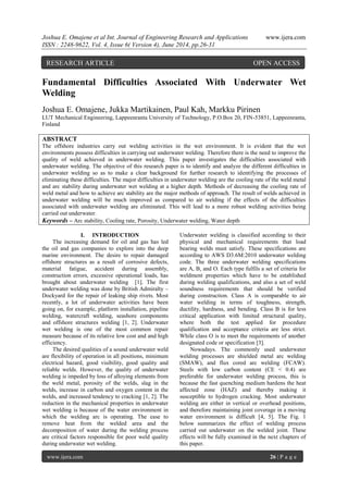Joshua E. Omajene et al Int. Journal of Engineering Research and Applications www.ijera.com
ISSN : 2248-9622, Vol. 4, Issue 6( Version 4), June 2014, pp.26-31
www.ijera.com 26 | P a g e
Fundamental Difficulties Associated With Underwater Wet
Welding
Joshua E. Omajene, Jukka Martikainen, Paul Kah, Markku Pirinen
LUT Mechanical Engineering, Lappeenranta University of Technology, P.O.Box 20, FIN-53851, Lappeenranta,
Finland
ABSTRACT
The offshore industries carry out welding activities in the wet environment. It is evident that the wet
environments possess difficulties in carrying out underwater welding. Therefore there is the need to improve the
quality of weld achieved in underwater welding. This paper investigates the difficulties associated with
underwater welding. The objective of this research paper is to identify and analyze the different difficulties in
underwater welding so as to make a clear background for further research to identifying the processes of
eliminating these difficulties. The major difficulties in underwater welding are the cooling rate of the weld metal
and arc stability during underwater wet welding at a higher depth. Methods of decreasing the cooling rate of
weld metal and how to achieve arc stability are the major methods of approach. The result of welds achieved in
underwater welding will be much improved as compared to air welding if the effects of the difficulties
associated with underwater welding are eliminated. This will lead to a more robust welding activities being
carried out underwater.
Keywords – Arc stability, Cooling rate, Porosity, Underwater welding, Water depth
I. INTRODUCTION
The increasing demand for oil and gas has led
the oil and gas companies to explore into the deep
marine environment. The desire to repair damaged
offshore structures as a result of corrosive defects,
material fatigue, accident during assembly,
construction errors, excessive operational loads, has
brought about underwater welding [1]. The first
underwater welding was done by British Admiralty –
Dockyard for the repair of leaking ship rivets. Most
recently, a lot of underwater activities have been
going on, for example, platform installation, pipeline
welding, watercraft welding, seashore components
and offshore structures welding [1, 2]. Underwater
wet welding is one of the most common repair
measure because of its relative low cost and and high
efficiency.
The desired qualities of a sound underwater weld
are flexibility of operation in all positions, minimum
electrical hazard, good visibility, good quality and
reliable welds. However, the quality of underwater
welding is impeded by loss of alloying elements from
the weld metal, porosity of the welds, slag in the
welds, increase in carbon and oxygen content in the
welds, and increased tendency to cracking [1, 2]. The
reduction in the mechanical properties in underwater
wet welding is because of the water environment in
which the welding arc is operating. The ease to
remove heat from the welded area and the
decomposition of water during the welding process
are critical factors responsible for poor weld quality
during underwater wet welding.
Underwater welding is classified according to their
physical and mechanical requirements that load
bearing welds must satisfy. These specifications are
according to AWS D3.6M:2010 underwater welding
code. The three underwater welding specifications
are A, B, and O. Each type fulfils a set of criteria for
weldment properties which have to be established
during welding qualifications, and also a set of weld
soundness requirements that should be verified
during construction. Class A is comparable to air
water welding in terms of toughness, strength,
ductility, hardness, and bending. Class B is for less
critical application with limited structural quality,
where both the test applied for procedure
qualification and acceptance criteria are less strict.
While class O is to meet the requirements of another
designated code or specification [3].
Nowadays. The commonly used underwater
welding processes are shielded metal arc welding
(SMAW), and flux cored arc welding (FCAW).
Steels with low carbon content (CE < 0.4) are
preferable for underwater welding process, this is
because the fast quenching medium hardens the heat
affected zone (HAZ) and thereby making it
susceptible to hydrogen cracking. Most underwater
welding are either in vertical or overhead positions,
and therefore maintaining joint coverage in a moving
water environment is difficult [4, 5]. The Fig. 1
below summarizes the effect of welding process
carried out underwater on the welded joint. These
effects will be fully examined in the next chapters of
this paper.
RESEARCH ARTICLE OPEN ACCESS
 