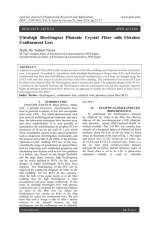 Jyoti Int. Journal of Engineering Research and Applications www.ijera.com
ISSN : 2248-9622, Vol. 4, Issue 6( Version 5), June 2014, pp.22-27
www.ijera.com 22 | P a g e
Ultrahigh Birefringent Photonic Crystal Fiber with Ultralow
Conﬁnement Loss
Jyoti, Mr. Nidhish Tiwari
M. Tech. Student, Dept. of Electronics & Communication, JNIT Jaipur,
Assistant Professor, Dept. of Electronics & Communication, JNIT Jaipur
ABSTRACT
A photonic crystal fiber (PCF) with circular air holes in the fiber cladding and elliptical air holes in the fiber
core is proposed. According to calculation, both ultrahigh birefringence (larger than 0.01) and ultralow
confinement loss (less than 0.001dB/km) can be achieved simultaneously over a large wavelength range for
a PCF with only four rings of circular air holes in the fiber cladding. The confinement loss in this PCF can
be effectively reduced while the birefringence almost remains the same. The proposed design of the PCF is
a solution to the tradeoff between the birefringence and the confinement loss for the originally reported
highly birefringent elliptical-hole PCF. Moreover, an approach to modify the effective index of fiber core is
also suggested in this letter.
Index Terms—Birefringence, conﬁnement loss, elliptical hole, photonic crystal ﬁber (PCF).
I. INTRODUCTION
PHOTONIC-CRYSTAL fibers (PCFs)—fibers
with a periodic transverse microstructure have
been in practical existence as low loss waveguides
since early 1996 . The initial demonstration took
four years of technological development, and since
then, the fabrication techniques have become more
and more sophisticated. It is now possible to
manufacture the microstructure in air-glass PCF to
accuracies of 10 nm on the scale of 1 µm, which
allows remarkable control of key optical properties
such as dispersion, birefringence, nonlinearity, and
the position and width of the PBGs in the periodic
“photonic-crystal” cladding. PCF has, in this way,
extended the range of possibilities in optical fibers,
both by improving well established properties and
introducing new features such as low loss guidance
in a hollow core. Based on the design ﬂexibility
and the large index contrast, high birefringence
can be easily realized in PCFs. So far, several
designs of highly birefringent PCFs have been
reported. The birefringence of the PCF can be
improved by employing elliptical air holes in the
ﬁber cladding. For the PCFs of this category,
when the bulk of the mode energy is in the ﬁber
cladding; thus the high birefringence is often
accompanied with poor energy conﬁnement. In this
letter, an ultrahigh birefringent PCF with ultralow
conﬁnement loss is proposed by employing elliptical
air holes in the ﬁber core (to induce the
birefringence) but circular air holes in the ﬁber
cladding (to reduce the conﬁnement loss). We will
show that such a design is able to offer a perfect
solution to the tradeoff between the high
birefringence and the conﬁnement loss in elliptical-
hole PCFs.
II. ELLIPTICAL-HOLE-INDUCED
BIREFRINGENCE
To understand the birefringence induced
by elliptical air holes in the ﬁber, the effective
indexes of the two-dimensional (2-D) elliptical-
hole photonic crystal (PhC) material should be
studied carefully. The 2-D PhC we consider here
consists of a hexagonal lattice of elliptical air holes
(uniform along the axis of the air hole) in fused
silica, as illustrated in the inset of Fig. 1. The major
and minor axis of the elliptical air holes are
d1=0.6Λ and d2=0.2Λ respectively, where Λ is
the air hole pitch (center-to-center distance
between the air holes), and the refractive index of
the fused silica is set to be 1.45. A plane-wave
expansion method is used to calculate
RESEARCH ARTICLE OPEN ACCESS
 