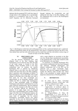 Jyoti Int. Journal of Engineering Research and Applications www.ijera.com
ISSN : 2248-9622, Vol. 4, Issue 6( Version 5), June 2014, pp.22-27
www.ijera.com 26 | P a g e
indicates that the proposed PCF (with four rings of
circular holes in the cladding) has a second-order
cutoff of ν=1, as marked by cross in Fig. 5. The
cutoff frequency can be effectively increased
through reducing the circular-hole size and
adding the hole rings in the ﬁber cladding, while
the conﬁnement loss as well as the birefringence
are maintained.
Fig. 5. Birefringence (solid line) and conﬁnement losses of the y-polarized (dotted) and x--polarized
(dashed) fundamental modes for the proposed PCF. Inset shows a comparison between the PCFs with
four (dotted lines and line with solid circles) and ﬁve (solid lines and line with hollow circles) rings of
circular air holes in the ﬁber cladding.
IV. DISCUSSION AND
CONCLUSION
For the previous birefringent PCF with
elliptical holes in the ﬁber cladding, high
birefringence can be achieved only when the bulk
of the mode energy is located in the ﬁber
cladding, which inevitably results in the large
conﬁnement loss. In contrast, the present
birefringent PCF is realized by introducing
elliptical holes in the ﬁber core (but with much
smaller hole pitch than that in the ﬁber cladding);
thus, it possesses some advantages as follows: 1)
high birefringence occurs when bulk of the modal
energy is in the ﬁber core; 2) the ﬁber core with a
hole pitch far less than wavelength acts
approximately as an anisotropic medium, which
enables the PCF to exhibit high birefringence
over a large wavelength range; 3) ultrahigh
birefringence and ultralow conﬁnement loss can be
easily achieved simultaneously. But the proposed
PCF with a ﬁne structure in the ﬁber core seems
to be somewhat difﬁcult for fabrication. In
practice, if we apply larger sizes of elliptical
holes and a correspondingly lower number of hole
rings in the ﬁber core for fabrication purpose, the
PCF can also exhibit high birefringence of the
same order of magnitude, but its uniform
birefringence wavelength interval will reduce
apparently. In this case, the fabrication difﬁculty
will be largely released. It is known that a PCF
with a single elliptical air microhole in the ﬁber
core has already been manufactured successfully,
so the proposed PCF in this letter should be able
to be fabricated in the near future.
In conclusion, an ultrahigh birefringent PCF
with ultralow conﬁnement loss has been designed
and analyzed. Ultrahigh birefringence and
ultralow conﬁnement loss of the PCF can be
achieved over a large wavelength range.
Moreover, this letter ﬁrst suggests an approach to
modify the effective index of ﬁber core, which
offers a new possibility to further optimize the
dispersion characteristics of birefringent PCFs.
V. REFERENCES
[1] D. Chen and L. Shen "Ultrahigh
birefringent photonic crystal fiber with
ultralow confinement loss", 2008.
[2] X. Z. Sang, P. L. Chu, and C. X. Yu,
“Applications of nonlinear effects in
highly nonlinear photonic crystal ﬁber to
optical communications,” Opt. Quantum
Electron.,vol. 37.
[3] A. Ortigosa-Blance, A. Diez, M.
Delgado-Pinar, J. L. Cruz, and M. V.
Andres, “Ultrahigh birefringent nonlinear
microstructured ﬁber,”2009.
[4] T. P. Hansen, J. Broeng, S. E. B. Libori,
E. Knudsen, A. Bjarklev, J. R. Jensen, and
 