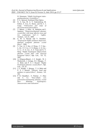Jyoti Int. Journal of Engineering Research and Applications www.ijera.com
ISSN : 2248-9622, Vol. 4, Issue 6( Version 5), June 2014, pp.22-27
www.ijera.com 27 | P a g e
H. Simonsen, “Highly birefringent index-
guiding photonic crystal ﬁbers,” .
[5] P. G. Agrawal, Nonlinear Fiber Optics.
[6] N. A. Issa, M. A. V. Eijkelenborg, M.
Fellew, F. Cox, G. Henry, and M. C. J.
Large, “Fabrication and study of
microstructured optical ﬁbers.
[7] T. Matsui , J. Zhou , K. Nakajima and I.
Sankawa "Dispersion-flattened photonic
crystal fiber with large effective area and
low confinement loss", J. Lightw.
Technol., vol. 23, 2008.
[8] S. M. A. Razzak and Y. Namihira
"Proposal for highly nonlinear dispersion-
flattened octagonal photonic crystal
fibers", 2008.
[9] Y. Yue , G. Y. Kai , Z. Wang , T. T. Sun ,
L. Jin , Y. F. Lu , C. S. Zhang , L. G. Liu ,
Y. Li , Y. G. Liu , S. Z. Yuan and X. Y.
Dong "Highly birefringent elliptical-hole
photonic crystal fiber with squeezed
hexagonal lattice", Opt. Lett., vol. 32,
2007.
[10] A. Ortigosa-Blanch , J. C. Knight , W. J.
Wadsworth , J. Arriaga , B. J. Mangan , T.
A. Birks and P. S. J. Russell "Highly
birefringent photonic crystal fibers", Opt.
Lett., vol. 25.
[11] J. C. Knight , J. Broeng , T. A. Birks and
P. S. J. Russell "Photonic band gap
guidance in optical fibers", Science, vol.
282.
[12] P. R. Chaudhuri , V. Paulose , C. Zhao
and C. Lu "Near-elliptic core
polarization-maintaining photonic crystal
fiber: Modeling birefringence
characteristics and realization".
 