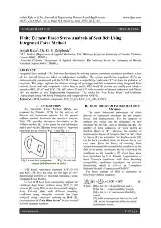 Anjali Kale et al Int. Journal of Engineering Research and Applications www.ijera.com
ISSN : 2248-9622, Vol. 4, Issue 6( Version 6), June 2014, pp.31-34
www.ijera.com 31 | P a g e
Finite Element Based Stress Analysis of Seat Belt Using
Integrated Force Method
Anjali Kale1
, Dr. G. S. Doiphode2
1
M.E. Student (Department of Applied Mechanics, The Maharaja Sayaji rao University of Baroda, Vadodara
Gujarat-390001, INDIA)
2
Associate Professor (Department of Applied Mechanics, The Maharaja Sayaji rao University of Baroda,
Vadodara Gujarat-390001, INDIA)
ABSTRACT
Integrated force method (IFM) has been developed for solving various continuum mechanics problems, where
all the internal forces are taken as independent variables. The system equilibrium equations (EE's) are
mathematically concatenated with the MATLAB based compatibility conditions (CC's) to form the global set of
equations. This paper explains the solution strategy of prototype seat-belt component using integrated force
method. Actual seat belt component is taken here to verify IFM based FE element are readily used which is
named as REC_5F_8D and REC_13F_16D where 5F and 13F reflects number of internal unknowns and 8D and
16D are number of total displacements respectively. The results for “Von Mises Stress” and Maximum
Displacement using IFM based formulation and compared with ANSYS.
Keywords – IFM, Seatbelt Component, REC_5F_8D, REC_13F_16D, ANSYS
I. INTRODUCTION
An Integrated Force Method (IFM) was
proposed by Patnaik (1973) for the analysis of
discrete and continuous systems. As, the present
stiffness method dominates the structural analysis
field. IFM provides alternative formulation to the
stiffness method [4]. In this paper the seat belt tongue
part is analyzed by 2D plane stress analysis. Proposed
structures are as shown in Fig.1 a and Fig. 1 b.
Fig.1 a seat belt component Fig.1 b seat belt
tongue (all dimension in inch)
IFM based readymade elements REC_5F_8D
and REC_13F_16D are used for this type of two-
dimensional problem of structural mechanics using
Integrated Force Method.
In Past IFM have been successfully applied for
cantilever deep beam problem using REC_5F_8D
element [1] using IFM in two dimensional category.
Also, Circular plate with different boundary
conditions using triangular elements has been
analyzed using continuum analysis by IFM [3].
Determination of “Von Mises Stress” is also worked
for both elements methods.
II. BASIC THEORY OF INTEGRATED FORCE
METHOD
The main behavioral parameters of either
discrete or continuum structures are the internal
forces, and displacements. For the purpose of
analysis the model can be designated by two
attributes „n‟ and „m‟, such as structure (n, m). The
number of force unknowns or force degree of
freedom (fdof) is „n‟. Likewise; the number of
displacement degree of freedom (ddof) is „m‟. Once
„n‟ forces {F} are evaluated, „m‟ displacements {X}
can be back calculated from the known forces and
vice versa. From the theory of elasticity, Saint
Venant formulated the compatibility conditions in the
field of an elastic continuum, but he overlooked the
conditions on the boundary, [5] which have since
been formulated by S. N. Patnaik. Augmentation of
Saint Venant‟s conditions with these boundary
compatibility conditions completed the classical
formulation, which is referred as “Completed
Beltrami Michell‟s Formulation (CMBF)”.
The basic concept of IFM is expressed by
following symbolic equation:
Or (1)
Where, [B] is the (m × n) equilibrium matrix,
[C] is the (r × n) compatibility matrix,
[G] is the (n × n) concatenate flexibility
matrix,
{P} is the m-component load vector, and
{δR} is the r-component effective initial
deformation vector,
RESEARCH ARTICLE OPEN ACCESS
 