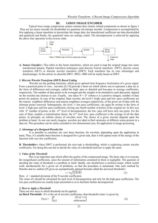 Wavelet Transform: A Recent Image Compression Algorithm

                                   III.       LOSSY IMAGE ENCODER
          Typical lossy image compression system contains four closely related components as shown in figure 1
.They are (a) source encoder (b) thresholder (c) quantizer (d) entropy encoder. Compression is accomplished by
first applying a linear transform to decorrelate the image data, the ttransformed coefficient are then thresholded
and quantized and finally, the quantized value are entropy coded. The decompression is achieved by applying
the above four operation in the reverse order.




A. Source Encoder:- This refers to the linear transforms, which are used to map the original image into some
   transformed domain. Popular transform techniques used discrete Fourier transform (DFT), discrete cosine
   transform (DCT) or discrete wavelet transform (DWT). Each transform has its own advantages and
   disadvantages. In this article we describe DWT. JPEG- 2000 will be totally based on DWT.

1. Discrete Wavelet Transform (DWT) Based Coding
           Wavelet are the probing functions, which gives optimal time frequency localization of a given signal.
From a practical point of view , wavelets [6,7,8] provide a basis set which allows one to represent a data set in
the form of differences and averages, called the high- pass or detailed and low-pass or average coefficients,
respectively. The number of data points to be averaged and the weights to be attached to each data point, depend
on the wavelet one chooses to use. Usually, one takes N = 2 𝑛 (where n is a positive integer), number of data
points for analysis. In case of the simplest, Haar wavelet, the level-1 hiigh- pass and low- pass coefficients are
the nearest neighbour differences and nearest neighbour averages respectively, of the given set of data with the
alternate points removed. Subsequently, the level -1 low pass coefficients, can again be written in the form of
level- 2 high pass and low pass coefficients, having one fourth number of points of the original set. In this way
with 2 𝑛 number of points, at the 𝑛 𝑡𝑕 level of decomposition, the low- pass will have only one point. For the
case of Haar, modulo a normalization factor, the 𝑛 𝑡𝑕 level low- pass coefficient is the average of all the data
points. In principle, an infinite choice of wavelets exist. The choice of a given wavelet depends upon the
problem at hand. As one can easily imagine, wavelets are ideal to find variations at different scales present in a
data set. This procedure can be easily extended to two dimensional case, for application to image processing.

2. Advantage of a Designed Wavelet Set
         It is possible to construct our own basis function, for wavelets, depending upon the application in
hand. Thus, if a suitable basis function is designed for a given task, then it will capture most of the energy of the
function with very few coefficients.

B. Thresholder:- Once DWT is performed, the next task is thresholding, which is neglecting certain wavelet
coefficients. For doing this one has to decide the value of a threshold and how to apply the same.

1. Value of the Threshold
         This is an important step which affect the quality of the compressed image. The basic idea is to truncate
the insignificant coefficients, since the amount of information contained in them is negligible. The question of
deciding the value of threshold is a problem in itself. Ideally, one should have a uniform recipe, which would
work satisfactaorily for a given set of problems, so that the procedure is automated. One such method by
Donoho and co- authors [9] gives an asymptotically optimal formula called the universal threshold t:
                                             t = 𝜎 (2 ln 𝑁)                                        (1)
Here, 𝜎 = standard deviation of the N wavelet coefficients
The value of t should be calculated for each level of decomposition and only for the high pass coefficients. The
low pass coefficients are usually kept untouched so as to facilitate further decomposition.

2. How to Apply a Threshold
There are two ways in which threshold can be applied.
(a) Hard Threshold: If x is the set of wavelet coefficients, then threshold value t is given by,
                              0                     𝑖𝑓| 𝑥| < 𝑡
                    T(t,x) =                                                                          (2)
                                 𝑥                 𝑜𝑡𝑕𝑒𝑟𝑤𝑖𝑠𝑒

                                                         21
 
