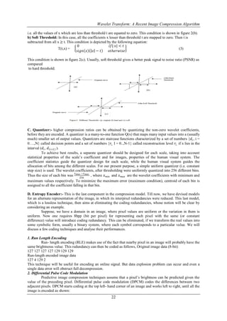 Wavelet Transform: A Recent Image Compression Algorithm

i.e. all the values of x which are less than threshold t are equated to zero. This condition is shown in figure 2(b).
b) Soft Threshold: In this case, all the coefficients x lesser than threshold t are mapped to zero. Then t is
subtracted from all x ≥ t. This condition is depicted by the following equation:
                                   0                      𝑖𝑓| 𝑥| < 𝑡
                       T(t,x) =                                                                         (3)
                                   𝑠𝑖𝑔𝑛 𝑥 𝑥 − 𝑡          𝑜𝑡𝑕𝑒𝑟𝑤𝑖𝑠𝑒

This condition is shown in figure 2(c). Usually, soft threshold gives a better peak signal to noise ratio (PSNR) as
compared
 to hard threshold.




C. Quantizer:- higher compression ratios can be obtained by quantizing the non-zero wavelet coefficients,
before they are encoded. A quantizer is a many-to-one function Q(x) that maps many input values into a (usually
much) smaller set of output values. Quantizers are staircase functions characterized by a set of numbers {𝑑 𝑖 , i =
0….,N} called decision points and a set of numbers {𝑟𝑖, I = 0..,N-1} called reconstruction level 𝑟𝑖, if x lies in the
interval (𝑑 𝑖 , 𝑑 𝑖+1 ).
          To achieve best results, a separate quantizer should be designed for each scale, taking into account
statistical properties of the scale’s coefficient and for images, properties of the human visual system. The
coefficient statistics guide the quantizer design for each scale, while the human visual system guides the
allocation of bits among the different scales. For our present purpose, a simple uniform quantizer (i.e. constant
step size) is used. The wavelet coefficients, after thresholding were uniformly quantized into 256 different bins.
                                 𝑥    −𝑥
Thus the size of each bin was 𝑚𝑎𝑥256 𝑚𝑖𝑛 , where 𝑥 𝑚𝑖𝑛 and 𝑥 𝑚𝑎𝑥 are the wavelet coefficients with minimum and
maximum values respectively. To minimize the maximum error (maximum condition), centroid of each bin is
assigned to all the coefficient falling in that bin.

D. Entropy Encoder:- This is the last component in the compression model. Till now, we have devised models
for an alternate representation of the image, in which its interpixel redundancies were reduced. This last model,
which is a lossless technique, then aims at eliminating the coding redundancies, whose notion will be clear by
considering an example.
          Suppose, we have a domain in an image, where pixel values are uniform or the variation in them is
uniform. Now one requires 8bpp (bit per pixel) for representing each pixel with the same (or constant
difference) value will introduce coding redundancy. This can be eliminated, if we transform the real values into
some symbolic form, usually a binary system, where each symbol corresponds to a particular value. We will
discuss a few coding techniques and analyse their performances.

1. Run Length Encoding
         Run- length encoding (RLE) makes use of the fact that nearby pixel in an image will probably have the
same brightnesss value. This redundancy can then be coded as follows, Original image data (8-bit)
127 127 127 127 129 129 129
Run-length encoded image data
127 4 129 2
This technique will be useful for encoding an online signal. But data explosion problem can occur and even a
single data error will obstruct full decompression.
2. Differential Pulse Code Modulation
         Predictive image compression techniques assume that a pixel’s brightness can be predicted given the
value of the preceding pixel. Differential pulse code modulation (DPCM) codes the differences between two
adjacent pixels. DPCM starts coding at the top left- hand corner of an image and works left to right, until all the
image is encoded as shown:
                                                         22
 