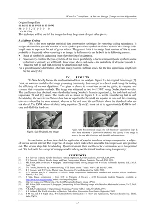 Wavelet Transform: A Recent Image Compression Algorithm

Original Image Data
86 86 86 86 88 89 89 89 89 90 90
86- 0- 0- 0 -2 -1- 0- 0- 0- 1- 0
DPCM Code
This technique will be use full for images that have larger runs of equal value pixels.

3. Huffman Coding
          This is the most popular statistical data compression technique for removing coding redundancy. It
assigns the smallest possible number of code symbols per source symbol and hence reduces the average code
length used to represent the set of given values. The general idea is to assign least number of bits to most
probable (or frequent) values occurring in an image. A Huffman code can be built in the following manner:
 Rank all symbols in decreasing order of probability of occurrence.
 Successively combine the two symbols of the lowest probability to form a new composite symbol (source
     reduction); eventually we will build a binary tree, where each node is the probability of all nodes beneath it.
 Trace the path to each leaf, noticing the direction at each node.
For a given frequency distribution , there are many possible Huffman codes, but the total compressed length will
     be the same [5,6].

                                                     IV.       RESULTS
          We Now briefly discuss the results obtained from our analysis. Figure 3 is the original Lena image [7].
Lena, an academic model in the image processing community, has emerged as a bench mark image for testing
the efficiancy of various algorithms. This gives a chance to researchers across the globe, to compare and
contrast their respective methods. The image was subjected to one level DWT, using Daubechies'-6 wavelet.
The coefficients thus obtained, were thresholded using Donoho's formula (equation(1)), for both hard and soft
(equations (2) and (3)) cases. The results are as shown in Figure 3. It is worth remembering that in soft
thresholding, the wavelet coefficients less than or equal to the threshold are equated to zero and the remaining
ones are reduced by the same amount, whereas in the hard case, the coefficients above the threshold value are
not altered. The PSNR when calculated using equations (2) and (3) turns out to be approximately 42 dB for soft
case and 45 dB for hard case.




                                                           Figure 3 (b): Reconstructed image after soft threshold + quantization (top) &
         Figure 3 (a): Original Lena image                 after hard threshold + Quantization (bottom). The quality of the image is
                                                           better in the one which has used soft threshold and quantization

.        In conclusion, we have described the application of wavelet transform to image compression, a subject
of intense current interest. The properties of images which makes them amenable for compression were pointed
out. The various steps like thresholding , Quantization and their usefulness for compression were also pointed
out. We dealt with the concept of entropy encoder to bring out the idea of lossless coding transparently.

                                                       REFERENCES
[1] .   P N Topiwala (Editor), Wavelet Imil/Ie and Video Compression, KIuwer Academic:, Norwell, USA, 1998.
[2].    P N Topiwala (Editor), Wavelet Image and Video Compression, Kluwer Academic, Norwell, USA, 1998.
[3].    M L Hilton, B D Jawerth and A Sengupta, Compressing Still and Moving Images with Wavelets, Multimedia Systems, Vol.2, No.3,
        April 1994.
[4].    D L Donoho, De-noising by soft thresholding, IEEE Trans. Inform. Theory, Vol. 41, pp. 613-627, 1995.
[5].    R C Gonzalez and R E Woods, Digital Image Processing, Pearson Education Inc, Delhi, 2003.
[6].    D S Taubman and M W Marcellin, JPEG2000: Image compression fundamentals, standards and practice, Kluwer Academic,
        Norwell, USA, 2002.
[7].    S Saha, Image compression – from DCT to Wavelets: A Review , ACM Crossroads Students Magazine available at
        http://www.acm.org/crossroads/ xrds6-3/sahaimgcoding.html
[8].    http://www.jpeg.org} Official site of the Joint Photographic Experts Group (JPEG).
[9].    M L Hilton, B D Jawerth and A Sengupta, Compressing Still and Moving Images with Wavelets, Multimedia Systems, Vol.2, No3,
        April 1994
[10].   A K JaiR, Fundamenuds of Digiuzliinage. Processing, Prentice-HaD of India, New Delhi, 1995.
[11].   B B Hubbard, The World According to Wavelets, 2nd edition, Universities Press (India), Hyderabad, 2003.
[12].   R M Rao and A S Bopan Ukar, Wavelet Transforms: Introduction To Theory and Applications, Pearson Education Inc.. Delhi,
        India, 2QOO.


                                                                23
 