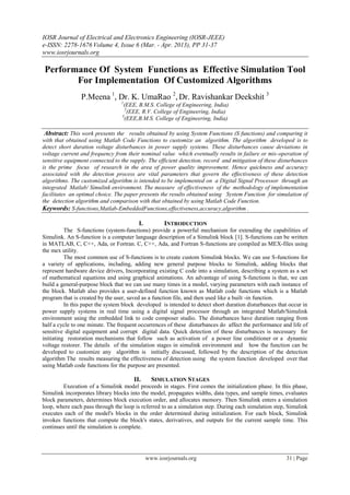 IOSR Journal of Electrical and Electronics Engineering (IOSR-JEEE)
e-ISSN: 2278-1676 Volume 4, Issue 6 (Mar. - Apr. 2013), PP 31-37
www.iosrjournals.org

Performance Of System Functions as Effective Simulation Tool
       For Implementation Of Customized Algorithms
                P.Meena 1, Dr. K. UmaRao 2, Dr. Ravishankar Deekshit 3
                                 1
                                   (EEE, B.M.S. College of Engineering, India)
                                    2
                                     (EEE, R.V. College of Engineering, India)
                                  3
                                   (EEE,B.M.S. College of Engineering, India)

 Abstract: This work presents the results obtained by using System Functions (S functions) and comparing it
with that obtained using Matlab Code Functions to customize an algorithm. The algorithm developed is to
detect short duration voltage disturbances in power supply systems. These disturbances cause deviations in
voltage current and frequency from their nominal value which eventually results in failure or mis-operation of
sensitive equipment connected to the supply. The efficient detection, record and mitigation of these disturbances
is the prime focus of research in the area of power quality improvement. Hence quickness and accuracy
associated with the detection process are vital parameters that govern the effectiveness of these detection
algorithms. The customized algorithm is intended to be implemented on a Digital Signal Processor through an
integrated Matlab/ Simulink environment. The measure of effectiveness of the methodology of implementation
facilitates an optimal choice. The paper presents the results obtained using System Function for simulation of
the detection algorithm and comparison with that obtained by using Matlab Code Function.
Keywords: S-functions,Matlab-EmbeddedFunctions,effectiveness,accuracy,algorithm .

                                         I.          INTRODUCTION
          The S-functions (system-functions) provide a powerful mechanism for extending the capabilities of
Simulink. An S-function is a computer language description of a Simulink block [1]. S-functions can be written
in MATLAB, C, C++, Ada, or Fortran. C, C++, Ada, and Fortran S-functions are compiled as MEX-files using
the mex utility.
          The most common use of S-functions is to create custom Simulink blocks. We can use S-functions for
a variety of applications, including, adding new general purpose blocks to Simulink, adding blocks that
represent hardware device drivers, Incorporating existing C code into a simulation, describing a system as a set
of mathematical equations and using graphical animations. An advantage of using S-functions is that, we can
build a general-purpose block that we can use many times in a model, varying parameters with each instance of
the block. Matlab also provides a user-defined function known as Matlab code functions which is a Matlab
program that is created by the user, saved as a function file, and then used like a built -in function.
          In this paper the system block developed is intended to detect short duration disturbances that occur in
power supply systems in real time using a digital signal processor through an integrated Matlab/Simulink
environment using the embedded link to code composer studio. The disturbances have duration ranging from
half a cycle to one minute. The frequent occurrences of these disturbances do affect the performance and life of
sensitive digital equipment and corrupt digital data. Quick detection of these disturbances is necessary for
initiating restoration mechanisms that follow such as activation of a power line conditioner or a dynamic
voltage restorer. The details of the simulation stages in simulink environment and how the function can be
developed to customize any algorithm is initially discussed, followed by the description of the detection
algorithm The results measuring the effectiveness of detection using the system function developed over that
using Matlab code functions for the purpose are presented.

                                       II.      SIMULATION STAGES
        Execution of a Simulink model proceeds in stages. First comes the initialization phase. In this phase,
Simulink incorporates library blocks into the model, propagates widths, data types, and sample times, evaluates
block parameters, determines block execution order, and allocates memory. Then Simulink enters a simulation
loop, where each pass through the loop is referred to as a simulation step. During each simulation step, Simulink
executes each of the model's blocks in the order determined during initialization. For each block, Simulink
invokes functions that compute the block's states, derivatives, and outputs for the current sample time. This
continues until the simulation is complete.




                                              www.iosrjournals.org                                      31 | Page
 