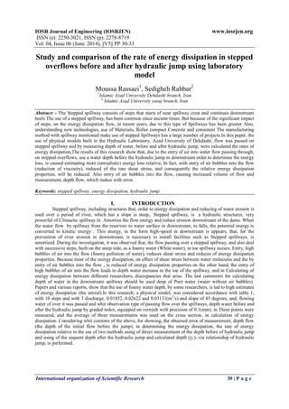 IOSR Journal of Engineering (IOSRJEN) www.iosrjen.org
ISSN (e): 2250-3021, ISSN (p): 2278-8719
Vol. 04, Issue 06 (June. 2014), ||V5|| PP 30-33
International organization of Scientific Research 30 | P a g e
Study and comparison of the rate of energy dissipation in stepped
overflows before and after hydraulic jump using laboratory
model
Moussa Rassaei1
, Sedigheh Rahbar2
1
Islamic Azad University Dehdasht branch, Iran
2
Islamic Azad University yasuj branch, Iran
Abstract: - The Stepped spillway consists of steps that starts of near spillway crest and continues downstream
heels The use of a stepped spillway, has been common since ancient times. But because of the significant impact
of steps, on the energy dissipation flow, in recent years, due to this type of Spillways has been greater Also,
understanding new technologies, use of Materials, Roller compact Concrete and consistent The manufacturing
method with spillway mentioned make use of stepped Spillways has a large number of projects.In this paper, the
use of physical models built in the Hydraulic Laboratory, Azad University of Dehdasht, flow was passed on
stepped spillway and by measuring depth of water, before and after hydraulic jump, were calculated the rates of
energy dissipation.The results of this research show that, due to the entry of air into water flow passing through,
on stepped overflows, use a water depth before the hydraulic jump in downstream order to determine the energy
loss, is caused estimating more (unrealistic) energy loss relative. In fact, with entry of air bubbles into the flow
(reduction of viscosity), reduced of the rate shear stress, and consequently the relative energy dissipation
properties, will be reduced. Also entry of air bubbles into the flow, causing increased volume of flow and
measurement, depth flow, which makes with error.
Keywords: stepped spillway, energy dissipation, hydraulic jump
I. INTRODUCTION
Stepped spillway, including structures that, order to energy dissipation and reducing of water erosion is
used over a period of river, which has a slope is steep,. Stepped spillway, is a hydraulic structures, very
powerful of Climactic spillway in Amortize the flow energy and reduce erosion downstream of the dams. When
the water flow by spillway from the reservoir to water surface in downstream, to falls, the potential energy is
converted to kinetic energy . This energy, in the form high-speed in downstream is appears, that, for the
prevention of river erosion in downstream, is necessary to install facilities such as Stepped spillways, is
amortized. During the investigation, it was observed that, the flow passing over a stepped spillway, and also deal
with successive steps, built on the steep side, as a foamy water (White water), in toe spillway occurs. Entry, high
bubbles of air into the flow (foamy pollution of water), reduces shear stress and reduces of energy dissipation
properties. Because most of the energy dissipation, on effect of shear stress between water molecules and the by
entry of air bubbles into the flow , is reduced of energy dissipation properties.on the other hand, the entry of
high bubbles of air into the flow leads to depth water increase in the toe of the spillway, and in Calculating of
energy dissipation between different researchers, discrepancies that arise. The last comments for calculating
depth of water in the downstream spillway should be used deep of Pure water (water without air bubbles).
Papers and various reports, show that the use of foamy water depth, by some researchers, is led to high estimates
of energy dissipation (the unreal).In this research, a physical model, was considered accordance with table 1,
with 10 steps and with 3 discharge, 0.01852, 0.02622 and 0.03131(m3
/s) and slope of 45 degrees, and, flowing
water of over it was passed and whit observation type of passing flow over the spillways, depth water before and
after the hydraulic jump by graded index, equipped on vernyeh with precision of 0.1(mm), in Three points were
measured, and the average of three measurements was used on the cross section, in calculation of energy
dissipation. Considering whit contents of the above, for showing, the obtained error of measurement, depth flow
(the depth of the initial flow before the jump), in determining the energy dissipation, the rate of energy
dissipation relative to the use of two methods using of direct measurement of the depth before of hydraulic jump
and using of the sequent depth after the hydraulic jump and calculated depth (y1), via relationship of hydraulic
jump, is performed.
 