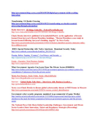 http://government.blogs.xerox.com/2014/05/28/digital-government-yields-exciting-
innovation/
Transforming US Border Crossing
http://government.blogs.xerox.com/2014/05/21/transforming-u-s-border-control-
processing-through-automation/
Radio Interview: All things LinkedIn - FederalNewsRadio.com
http://www.federalnewsradio.com/239/3691601/All-things-LinkedIn
Chuck Brooks interview published in SecurityInfoWatch on the application of lessons
learned from last year's Boston Marathon bombings. "Boston Marathon a case study in
lessons learned following last year's bombing tragedy" by Steve Lasky
http://www.securityinfowatch.com/article/11416172/boston-marathon-security-measures-make-
for-a-different-event
DHS's Special Partnership with Native Americans Homeland Security Today
http://www.nxtbook.com/nxtbooks/kmd/hst_201310/#/12
Pausing Before Tapping “Connect:” Can Privacy and Security ...
http://airpatrolcorp.com/2015/01/27/internetofthings/
Events - Executive Next Practices Institute
http://www.enpinstitute.com/events/
What Government Agencies Can Learn From The Private Sector (FORBES)
http://www.forbes.com/sites/xerox/2013/10/02/government-agencies-eye-contact-centers-for-
consolidation-3-takeaways-from-the-private-sector/
Xerox Real Business Radio Online Radio | BlogTalkRadio
http://www.blogtalkradio.com/xeroxradio
Interview - Global Radio Talk Show – Interviews with Business Leaders ...
http://globalradiotalkshow.com/
Xerox exec Chuck Brooks to discuss global cybersecurity threats at MIT Forum in Moscow
http://www.gsnmagazine.com/node/33583?c=access_control_identification
Government cyber security programs mandated to go commercial (Cygnus Media):
http://mobile.securityinfowatch.com/article/11151600/congressional-hearings-have-called-
attention-to-the-need-for-better-cooperation-between-government-agencies-and-the-private-
sector
The National Press Club Hosts Global Leadership Challenges: Government and Private
Sector Leaders Share Innovation, Talent and Regulatory Strategies (Presenting)
http://www.prweb.com/releases/2014/02/prweb11609927.htm
 