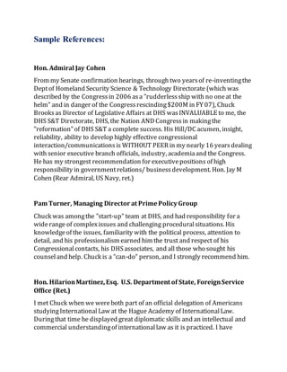 Sample References:
Hon. Admiral Jay Cohen
From my Senate confirmation hearings, through two yearsof re-inventingthe
Deptof Homeland Security Science & Technology Directorate (which was
described by the Congressin 2006 asa "rudderlessship with no oneat the
helm" and in danger of the Congressrescinding$200M in FY 07), Chuck
Brooksas Director of Legislative Affairs at DHS wasINVALUABLE to me, the
DHS S&T Directorate, DHS, the Nation AND Congressin makingthe
"reformation"of DHS S&T a complete success. His Hill/DC acumen, insight,
reliability, ability to develop highly effective congressional
interaction/communicationsis WITHOUT PEER in my nearly 16 yearsdealing
with senior executive branch officials, industry, academiaand the Congress.
He has my strongest recommendation for executivepositions of high
responsibility in governmentrelations/ businessdevelopment. Hon. Jay M
Cohen (Rear Admiral, US Navy, ret.)
Pam Turner, Managing Director at Prime Policy Group
Chuck was amongthe "start-up" team at DHS, and had responsibility for a
widerange of complexissues and challenging proceduralsituations. His
knowledgeof the issues, familiarity with the political process, attention to
detail, and his professionalism earned him the trust and respect of his
Congressionalcontacts, his DHSassociates, and all those who sought his
counseland help. Chuck is a "can-do" person, and I strongly recommend him.
Hon. HilarionMartinez,Esq. U.S. Department of State, ForeignService
Office (Ret.)
I met Chuck when we wereboth part of an official delegation of Americans
studyingInternationalLaw at the Hague Academy of InternationalLaw.
Duringthat time he displayed great diplomatic skills and an intellectual and
commercial understandingof internationallaw as it is practiced. I have
 