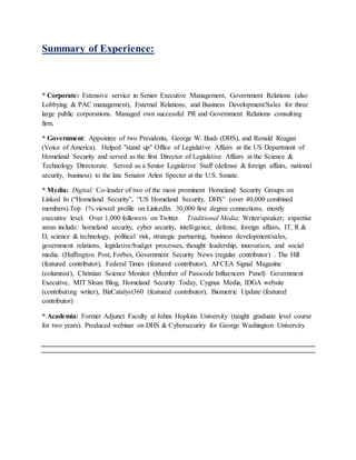 Summary of Experience:
* Corporate: Extensive service in Senior Executive Management, Government Relations (also
Lobbying & PAC management), External Relations, and Business Development/Sales for three
large public corporations. Managed own successful PR and Government Relations consulting
firm.
* Government: Appointee of two Presidents, George W. Bush (DHS), and Ronald Reagan
(Voice of America). Helped "stand up" Office of Legislative Affairs at the US Department of
Homeland Security and served as the first Director of Legislative Affairs at the Science &
Technology Directorate. Served as a Senior Legislative Staff (defense & foreign affairs, national
security, business) to the late Senator Arlen Specter at the U.S. Senate.
* Media: Digital; Co-leader of two of the most prominent Homeland Security Groups on
Linked In (“Homeland Security”, “US Homeland Security, DHS” (over 40,000 combined
members).Top 1% viewed profile on LinkedIn. 30,000 first degree connections, mostly
executive level. Over 1,000 followers on Twitter. Traditional Media; Writer/speaker; expertise
areas include: homeland security, cyber security, intelligence, defense, foreign affairs, IT, R &
D, science & technology, political risk, strategic partnering, business development/sales,
government relations, legislative/budget processes, thought leadership, innovation, and social
media. (Huffington Post, Forbes, Government Security News (regular contributor) . The Hill
(featured contributor), Federal Times (featured contributor), AFCEA Signal Magazine
(columnist), Christian Science Monitor (Member of Passcode Influencers Panel) Government
Executive, MIT Sloan Blog, Homeland Security Today, Cygnus Media, IDGA website
(contributing writer), BizCatalyst360 (featured contributor), Biometric Update (featured
contributor)
* Academia: Former Adjunct Faculty at Johns Hopkins University (taught graduate level course
for two years). Produced webinar on DHS & Cybersecurity for George Washington University
 